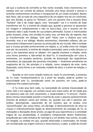 até que a essência do vermelho se lhes tenha revelado. Estes movimentos em
contato com um ursinho de pelúcia, tomarão uma força sensível e precisa e
tomarão conhecimento carinhoso e inesquecível de um corpo completo. Nestes
dois fatos, não se trata de uma experiência de um objeto mas de um confronto,
que sem dúvida, se passa na "fantasia", com um parceiro vivo e atuante (Esta
"fantasia" não é de modo algum, uma "animação": ela é o instinto de tudo
transformar em Tu, o instinto de relação que, quando o parceiro se apresentar
em imagem e simbolicamente e não no face-a-face, vivo e atuante ele lhe
empresta vida e ação tirando de sua própria plenitude). Suaves e inarticulados
gritos ressoam, ainda, sem sentido no vazio; mas, um belo dia, de repente, eles
se transformarão em diálogo. Com quê? Talvez com a chaleira que está
fervendo, mas é um diálogo. Muitos movimentos, chamados reflexos, são um
instrumento indispensável à pessoa na construção de seu mundo. Não é verdade
que a criança percebe primeiramente um objeto, e, só então entra em relação
com ele. Ao contrário, o instinto de relação é primordial, como a mão côncava na
qual o seu oponente possa se adaptar. Em seguida acontece a relação, ainda
uma forma primitiva e não-verbal do dizer-Tu. A transformação em coisa é,
entretanto, um produto posterior, provido da dissociação das experiências
primordiais, da separação dos parceiros vinculados — fenômeno semelhante ao
surgimento do Eu. No princípio é a relação, como categoria do ente, como
disposição, como forma a ser realizada, modelo da alma; o a priori da relação; o
Tu inato.
Quando se vive numa relação realiza-se, neste Tu encontrado, a presença
do Tu inato. Fundamentando-se no a priori da relação, pode-se acolher na
exclusividade este Tu, considerado como um parceiro; em suma, pode-se
endereçar-lhe a palavra-princípio.
O Tu inato atua bem cedo, na necessidade de contato (necessidade de
início, tátil, e em seguida, um contato visual com outro ente), de tal modo que
ele expressa cada vez mais claramente, a reciprocidade e "a ternura". Porém,
desta mesma necessidade provém o instinto de autor e aparece posteriormente
(instinto de produzir coisas por síntese, ou, quando isso não é possível, por
análise, decompondo, separando) de tal maneira que se produz uma
"personificação" das coisas feitas, um diá-logo. O desenvolvimento da alma na
criança é indissoluvelmente ligado ao desenvolvimento da nostalgia do Tu, às
realizações e decepções deste anseio, ao jogo de suas experiências e à seriedade
trágica de sua perplexidade. A verdadeira compreensão destes fenômenos,
prejudicada por cada tentativa de restringi-la a um âmbito mais estrito, só pode
ser atingida, na medida em que, quando observados e examinados, for levada
em consideração sua origem cósmica e meta-cósmica, a saber, a saída do mundo
 