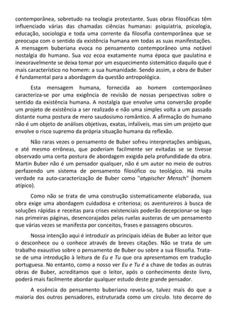 contemporânea, sobretudo na teologia protestante. Suas obras filosóficas têm
influenciado várias das chamadas ciências humanas: psiquiatria, psicologia,
educação, sociologia e toda uma corrente da filosofia contemporânea que se
preocupa com o sentido da existência humana em todas as suas manifestações.
A mensagem buberiana evoca no pensamento contemporâneo uma notável
nostalgia do humano. Sua voz ecoa exatamente numa época que paulatina e
inexoravelmente se deixa tomar por um esquecimento sistemático daquilo que é
mais característico no homem: a sua humanidade. Sendo assim, a obra de Buber
é fundamental para a abordagem da questão antropológica.
Esta mensagem humana, fornecida ao homem contemporâneo
caracteriza-se por uma exigência de revisão de nossas perspectivas sobre o
sentido da existência humana. A nostalgia que envolve uma conversão propõe
um projeto de existência a ser realizado e não uma simples volta a um passado
distante numa postura de mero saudosismo romântico. A afirmação do humano
não é um objeto de análises objetivas, exatas, infalíveis, mas sim um projeto que
envolve o risco supremo da própria situação humana da reflexão.
Não raras vezes o pensamento de Buber sofreu interpretações ambíguas,
e até mesmo errôneas, que poderiam facilmente ser evitadas se se tivesse
observado uma certa postura de abordagem exigida pela profundidade da obra.
Martin Buber não é um pensador qualquer, não é um autor no meio de outros
perfazendo um sistema de pensamento filosófico ou teológico. Há muita
verdade na auto-caracterização de Buber como "atypischer Mensch" (homem
atípico).
Como não se trata de uma construção sistematicamente elaborada, sua
obra exige uma abordagem cuidadosa e criteriosa; os aventureiros à busca de
soluções rápidas e receitas para crises existenciais poderão decepcionar-se logo
nas primeiras páginas, desencorajados pelas ruelas austeras de um pensamento
que várias vezes se manifesta por conceitos, frases e passagens obscuros.
Nossa intenção aqui é introduzir as principais idéias de Buber ao leitor que
o desconhece ou o conhece através de breves citações. Não se trata de um
trabalho exaustivo sobre o pensamento de Buber ou sobre a sua filosofia. Trata-
se de uma introdução à leitura de Eu e Tu que ora apresentamos em tradução
portuguesa. No entanto, como a nosso ver Eu e Tu é a chave de todas as outras
obras de Buber, acreditamos que o leitor, após o conhecimento deste livro,
poderá mais facilmente abordar qualquer estudo deste grande pensador.
A essência do pensamento buberiano revela-se, talvez mais do que a
maioria dos outros pensadores, estruturada como um círculo. Isto decorre do
 