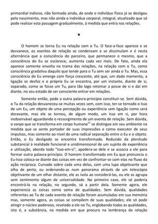 primordial indiviso, não formado ainda, de onde o indivíduo físico já se desligou
pelo nascimento, mas não ainda o indivíduo corporal, integral, atualizado que só
pode realizar esta passagem gradualmente, á medida que entra nas relações.
#
O homem se torna Eu na relação com o Tu. O face-a-face aparece e se
desvanece, os eventos de relação se condensam e se dissimulam e é nesta
alternância que a consciência do parceiro, que permanece o mesmo, que a
consciência do Eu se esclarece, aumenta cada vez mais. De fato, ainda ela
aparece somente envolta na trama das relações, na relação com o Tu, como
consciência gradativa daquilo que tende para o Tu sem ser ainda o Tu. Mas, essa
consciência do Eu emerge com força crescente, até que, um dado momento, a
ligação se desfaz e o próprio Eu se encontra, por um instante, diante de si,
separado, como se fosse um Tu, para tão logo retomar a posse de si e daí em
diante, no seu estado de ser consciente entrar em relações.
Somente então, pode a outra palavra-princípio constituir-se. Sem dúvida,
o Tu da relação desvaneceu-se muitas vezes sem, com isso, ter-se tornado o Isso
de um Eu, um objeto de uma percepção ou experiência sem ligação como será
doravante, mas ele se tornou, de algum modo, um Isso em si, por hora
inobservável aguardando o ressurgimento de um evento de relação. Sem dúvida,
o corpo que se transforma em corpo humano12
se distingue em seu ambiente na
medida que se sente portador de suas impressões e como executor de seus
impulsos, mas somente ao nível de uma radical separação entre o Eu e o objeto.
Então, o Eu desligado se encontra transformado. Reduzido da plenitude
substancial à realidade funcional e unidimensional de um sujeito de experiência
e utilização, aborda todo "Isso-em-si", apodera-se dele e se associa a ele para
formar outra palavra-princípio. O homem transformado em Eu que pronuncia o
Eu-Isso coloca-se diante das coisas em vez de confrontar-se com elas no fluxo da
ação recíproca. Curvado sobre cada uma delas, com uma lupa objetivante que
olha de perto, ou ordenando-as num panorama através de um telescópio
objetivante de um olhar distante, ele as isola ao considerá-las, ou ele as agrupa
sem sentimento algum de universalidade. No primeiro caso, ele só poderia
encontrá-lo na relação, no segundo, só a partir dela. Somente agora, ele
experiencia as coisas como soma de qualidades. Sem dúvida, qualidades
referentes ao Tu de cada evento de relação foram acumuladas em sua memória
mas, somente agora, as coisas se compõem de suas qualidades; ele só pode
atingir o núcleo poderoso, revelado a ele no Tu, englobando todas as qualidades,
isto é, a substância, na medida em que procura na lembrança da relação
 
