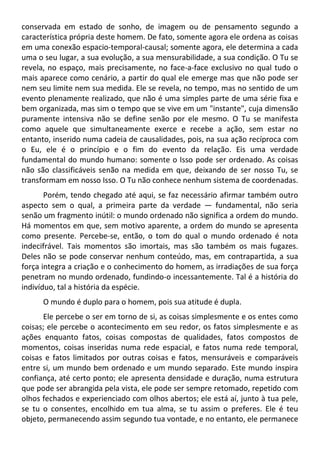 conservada em estado de sonho, de imagem ou de pensamento segundo a
característica própria deste homem. De fato, somente agora ele ordena as coisas
em uma conexão espacio-temporal-causal; somente agora, ele determina a cada
uma o seu lugar, a sua evolução, a sua mensurabilidade, a sua condição. O Tu se
revela, no espaço, mais precisamente, no face-a-face exclusivo no qual tudo o
mais aparece como cenário, a partir do qual ele emerge mas que não pode ser
nem seu limite nem sua medida. Ele se revela, no tempo, mas no sentido de um
evento plenamente realizado, que não é uma simples parte de uma série fixa e
bem organizada, mas sim o tempo que se vive em um "instante", cuja dimensão
puramente intensiva não se define senão por ele mesmo. O Tu se manifesta
como aquele que simultaneamente exerce e recebe a ação, sem estar no
entanto, inserido numa cadeia de causalidades, pois, na sua ação recíproca com
o Eu, ele é o princípio e o fim do evento da relação. Eis uma verdade
fundamental do mundo humano: somente o Isso pode ser ordenado. As coisas
não são classificáveis senão na medida em que, deixando de ser nosso Tu, se
transformam em nosso Isso. O Tu não conhece nenhum sistema de coordenadas.
Porém, tendo chegado até aqui, se faz necessário afirmar também outro
aspecto sem o qual, a primeira parte da verdade — fundamental, não seria
senão um fragmento inútil: o mundo ordenado não significa a ordem do mundo.
Há momentos em que, sem motivo aparente, a ordem do mundo se apresenta
como presente. Percebe-se, então, o tom do qual o mundo ordenado é nota
indecifrável. Tais momentos são imortais, mas são também os mais fugazes.
Deles não se pode conservar nenhum conteúdo, mas, em contrapartida, a sua
força integra a criação e o conhecimento do homem, as irradiações de sua força
penetram no mundo ordenado, fundindo-o incessantemente. Tal é a história do
indivíduo, tal a história da espécie.
O mundo é duplo para o homem, pois sua atitude é dupla.
Ele percebe o ser em torno de si, as coisas simplesmente e os entes como
coisas; ele percebe o acontecimento em seu redor, os fatos simplesmente e as
ações enquanto fatos, coisas compostas de qualidades, fatos compostos de
momentos, coisas inseridas numa rede espacial, e fatos numa rede temporal,
coisas e fatos limitados por outras coisas e fatos, mensuráveis e comparáveis
entre si, um mundo bem ordenado e um mundo separado. Este mundo inspira
confiança, até certo ponto; ele apresenta densidade e duração, numa estrutura
que pode ser abrangida pela vista, ele pode ser sempre retomado, repetido com
olhos fechados e experienciado com olhos abertos; ele está aí, junto à tua pele,
se tu o consentes, encolhido em tua alma, se tu assim o preferes. Ele é teu
objeto, permanecendo assim segundo tua vontade, e no entanto, ele permanece
 