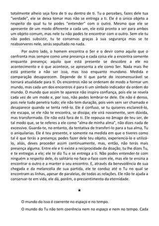 totalmente alheio seja fora de ti ou dentro de ti. Tu o percebes, fazes dele tua
"verdade", ele se deixa tomar mas não se entrega a ti. Ele é o único objeto a
respeito do qual tu te podes "entender" com o outro. Mesmo que ele se
apresente de um modo diferente a cada um, ele está pronto a ser para ambos
um objeto comum, mas nele tu não podes te encontrar com o outro. Sem ele tu
não podes subsistir, tu te conservas graças à sua segurança mas se te
reabsorveres nele, serás sepultado no nada.
Por outro lado, o homem encontra o Ser e o devir como aquilo que o
confronta mas sempre como uma presença e cada coisa ele a encontra somente
enquanto presença; aquilo que está presente se descobre a ele no
acontecimento e o que acontece, se apresenta a ele como Ser. Nada mais lhe
está presente a não ser isso, mas isso enquanto mundano. Medida e
comparação desaparecem. Depende de ti que parte do incomensurável se
tornará atualidade para ti. Os encontros não se ordenam de modo a formar um
mundo, mas cada um dos encontros é para ti um símbolo indicador da ordem do
mundo. O mundo que assim te aparece não inspira confiança, pois ele se revela
cada vez de um modo e, por isso, não podes lembrar-te dele. Ele não é denso,
pois nele tudo penetra tudo; ele não tem duração, pois vem sem ser chamado e
desaparece quando se tenta retê-lo. Ele é confuso, se tu quiseres esclarecê-lo,
ele escapa, se ele não te encontra, se dissipa; ele virá novamente, sem dúvida,
mas transformado. Ele não está fora de ti. Ele repousa no âmago de teu ser, de
tal modo que, se te referes a ele como "alma de minha alma", não dizes nada de
excessivo. Guarda-te, no entanto, da tentativa de transferi-lo para a tua alma, Tu
o aniquilarias. Ele é teu presente, e somente na medida em que o tiveres como
tal é que terás a presença; podes fazer dele teu objeto, experienciá-lo e utilizá-
lo, aliás, deves proceder assim continuamente, mas, então, não terás mais
presença alguma. Entre ele e ti existe a reciprocidade da doação; tu lhe dizes Tu,
e te entregas a ele; ele te diz Tu e se entrega a ti. Não podes entender-te com
ninguém a respeito dele, és solitário no face-a-face com ele, mas ele te ensina a
encontrar o outro e a manter o seu encontro. E, através da benevolência de sua
chegada e da melancolia de sua partida, ele te conduz até o Tu no qual se
encontram as linhas, apesar de paralelas, de todas as relações. Ele não te ajuda a
conservar-te em vida, ele dá, porém, o pressentimento da eternidade.
#
O mundo do Isso é coerente no espaço e no tempo.
O mundo do Tu não tem coerência nem no espaço e nem no tempo. Cada
 