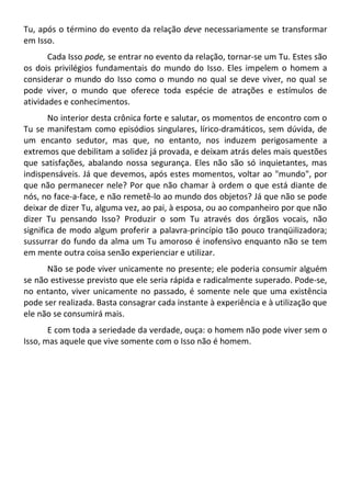 Tu, após o término do evento da relação deve necessariamente se transformar
em Isso.
Cada Isso pode, se entrar no evento da relação, tornar-se um Tu. Estes são
os dois privilégios fundamentais do mundo do Isso. Eles impelem o homem a
considerar o mundo do Isso como o mundo no qual se deve viver, no qual se
pode viver, o mundo que oferece toda espécie de atrações e estímulos de
atividades e conhecimentos.
No interior desta crônica forte e salutar, os momentos de encontro com o
Tu se manifestam como episódios singulares, lírico-dramáticos, sem dúvida, de
um encanto sedutor, mas que, no entanto, nos induzem perigosamente a
extremos que debilitam a solidez já provada, e deixam atrás deles mais questões
que satisfações, abalando nossa segurança. Eles não são só inquietantes, mas
indispensáveis. Já que devemos, após estes momentos, voltar ao "mundo", por
que não permanecer nele? Por que não chamar à ordem o que está diante de
nós, no face-a-face, e não remetê-lo ao mundo dos objetos? Já que não se pode
deixar de dizer Tu, alguma vez, ao pai, à esposa, ou ao companheiro por que não
dizer Tu pensando Isso? Produzir o som Tu através dos órgãos vocais, não
significa de modo algum proferir a palavra-princípio tão pouco tranqüilizadora;
sussurrar do fundo da alma um Tu amoroso é inofensivo enquanto não se tem
em mente outra coisa senão experienciar e utilizar.
Não se pode viver unicamente no presente; ele poderia consumir alguém
se não estivesse previsto que ele seria rápida e radicalmente superado. Pode-se,
no entanto, viver unicamente no passado, é somente nele que uma existência
pode ser realizada. Basta consagrar cada instante à experiência e à utilização que
ele não se consumirá mais.
E com toda a seriedade da verdade, ouça: o homem não pode viver sem o
Isso, mas aquele que vive somente com o Isso não é homem.
 