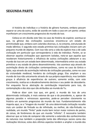 SEGUNDA PARTE
A história do indivíduo e a história do gênero humano, embora possam
separar-se uma da outra, estão de acordo em todo o caso em um ponto: ambas
manifestam um crescimento progressivo do mundo do Isso.
Coloca-se em dúvida este fato no caso da história da espécie; acentua-se
que, na gênese das civilizações sucessivas encontra-se um estado de
primitividade que, embora com coloridos diversos, é, no entanto, estruturada de
modo idêntico. E segundo este estado primitivo tais civilizações iniciam com um
pequeno mundo de objetos. Com isso não seria a vida da espécie mas a de cada
civilização em particular que corresponderia à vida do indivíduo. Porém, se se
observar aquelas civilizações que aparecem isoladas, nota-se que aquelas que
receberam historicamente a influência de outras civilizações adotaram o seu
mundo do Isso em um estado bem determinado, intermediário entre seu estado
primitivo e seu estado de pleno desenvolvimento. Isto acontece seja através de
assimilação direta de civilizações contemporâneas, como no caso da Grécia e
Egito, seja através da assimilação indireta de civilizações passadas, como no caso
da cristandade medieval, herdeira da civilização grega. Elas ampliam o seu
mundo do Isso não unicamente através de sua própria experiência, mas também
graças à afluência de experiências de outrem; somente então, com este
crescimento, realiza-se o desabrochamento decisivo e seu poder de descoberta.
Por enquanto faz-se abstração da contribuição importante para isso, da
contemplação e dos atos que são atribuídos ao mundo do Tu.
Pode-se dizer com isso que, em geral, o mundo do Isso de uma
determinada civilização, é mais extenso do que o da precedente, e, apesar de
algumas paradas e retrocessos aparentes, pode-se perceber claramente na
história um aumento progressivo do mundo do Isso. Fundamentalmente não
importa aqui, se a "imagem do mundo" de uma determinada civilização ressalte
mais um caráter de finitude ou de infinitude, ou melhor, de não-finitude; na
realidade, um mundo "finito" pode muito bem incluir maior número de partes,
de coisas, de fenômenos do que um mundo "infinito". É necessário também
observar que se trata de comparar não somente a extensão dos conhecimentos
da natureza mas também a proporção tanto das diferenças sociais como das
realizações técnicas; estes dois últimos aspectos tendem a ampliar o mundo dos
 