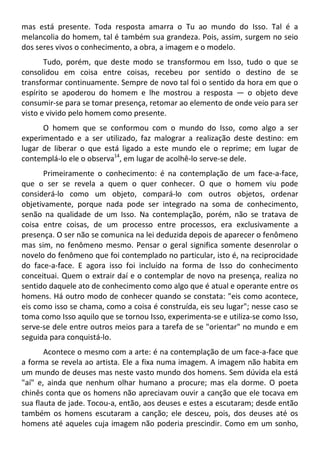 mas está presente. Toda resposta amarra o Tu ao mundo do Isso. Tal é a
melancolia do homem, tal é também sua grandeza. Pois, assim, surgem no seio
dos seres vivos o conhecimento, a obra, a imagem e o modelo.
Tudo, porém, que deste modo se transformou em Isso, tudo o que se
consolidou em coisa entre coisas, recebeu por sentido o destino de se
transformar continuamente. Sempre de novo tal foi o sentido da hora em que o
espírito se apoderou do homem e lhe mostrou a resposta — o objeto deve
consumir-se para se tomar presença, retomar ao elemento de onde veio para ser
visto e vivido pelo homem como presente.
O homem que se conformou com o mundo do Isso, como algo a ser
experimentado e a ser utilizado, faz malograr a realização deste destino: em
lugar de liberar o que está ligado a este mundo ele o reprime; em lugar de
contemplá-lo ele o observa14
, em lugar de acolhê-lo serve-se dele.
Primeiramente o conhecimento: é na contemplação de um face-a-face,
que o ser se revela a quem o quer conhecer. O que o homem viu pode
considerá-lo como um objeto, compará-lo com outros objetos, ordenar
objetivamente, porque nada pode ser integrado na soma de conhecimento,
senão na qualidade de um Isso. Na contemplação, porém, não se tratava de
coisa entre coisas, de um processo entre processos, era exclusivamente a
presença. O ser não se comunica na lei deduzida depois de aparecer o fenômeno
mas sim, no fenômeno mesmo. Pensar o geral significa somente desenrolar o
novelo do fenômeno que foi contemplado no particular, isto é, na reciprocidade
do face-a-face. E agora isso foi incluído na forma de Isso do conhecimento
conceituai. Quem o extrair daí e o contemplar de novo na presença, realiza no
sentido daquele ato de conhecimento como algo que é atual e operante entre os
homens. Há outro modo de conhecer quando se constata: "eis como acontece,
eis como isso se chama, como a coisa é construída, eis seu lugar"; nesse caso se
toma como Isso aquilo que se tornou Isso, experimenta-se e utiliza-se como Isso,
serve-se dele entre outros meios para a tarefa de se "orientar" no mundo e em
seguida para conquistá-lo.
Acontece o mesmo com a arte: é na contemplação de um face-a-face que
a forma se revela ao artista. Ele a fixa numa imagem. A imagem não habita em
um mundo de deuses mas neste vasto mundo dos homens. Sem dúvida ela está
"aí" e, ainda que nenhum olhar humano a procure; mas ela dorme. O poeta
chinês conta que os homens não apreciavam ouvir a canção que ele tocava em
sua flauta de jade. Tocou-a, então, aos deuses e estes a escutaram; desde então
também os homens escutaram a canção; ele desceu, pois, dos deuses até os
homens até aqueles cuja imagem não poderia prescindir. Como em um sonho,
 