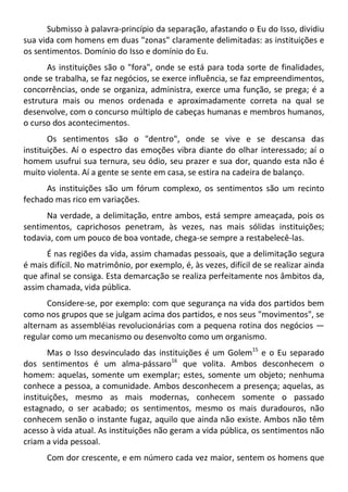 Submisso à palavra-princípio da separação, afastando o Eu do Isso, dividiu
sua vida com homens em duas "zonas" claramente delimitadas: as instituições e
os sentimentos. Domínio do Isso e domínio do Eu.
As instituições são o "fora", onde se está para toda sorte de finalidades,
onde se trabalha, se faz negócios, se exerce influência, se faz empreendimentos,
concorrências, onde se organiza, administra, exerce uma função, se prega; é a
estrutura mais ou menos ordenada e aproximadamente correta na qual se
desenvolve, com o concurso múltiplo de cabeças humanas e membros humanos,
o curso dos acontecimentos.
Os sentimentos são o "dentro", onde se vive e se descansa das
instituições. Aí o espectro das emoções vibra diante do olhar interessado; aí o
homem usufrui sua ternura, seu ódio, seu prazer e sua dor, quando esta não é
muito violenta. Aí a gente se sente em casa, se estira na cadeira de balanço.
As instituições são um fórum complexo, os sentimentos são um recinto
fechado mas rico em variações.
Na verdade, a delimitação, entre ambos, está sempre ameaçada, pois os
sentimentos, caprichosos penetram, às vezes, nas mais sólidas instituições;
todavia, com um pouco de boa vontade, chega-se sempre a restabelecê-las.
É nas regiões da vida, assim chamadas pessoais, que a delimitação segura
é mais difícil. No matrimônio, por exemplo, é, às vezes, difícil de se realizar ainda
que afinal se consiga. Esta demarcação se realiza perfeitamente nos âmbitos da,
assim chamada, vida pública.
Considere-se, por exemplo: com que segurança na vida dos partidos bem
como nos grupos que se julgam acima dos partidos, e nos seus "movimentos", se
alternam as assembléias revolucionárias com a pequena rotina dos negócios —
regular como um mecanismo ou desenvolto como um organismo.
Mas o Isso desvinculado das instituições é um Golem15
e o Eu separado
dos sentimentos é um alma-pássaro16
que volita. Ambos desconhecem o
homem: aquelas, somente um exemplar; estes, somente um objeto; nenhuma
conhece a pessoa, a comunidade. Ambos desconhecem a presença; aquelas, as
instituições, mesmo as mais modernas, conhecem somente o passado
estagnado, o ser acabado; os sentimentos, mesmo os mais duradouros, não
conhecem senão o instante fugaz, aquilo que ainda não existe. Ambos não têm
acesso à vida atual. As instituições não geram a vida pública, os sentimentos não
criam a vida pessoal.
Com dor crescente, e em número cada vez maior, sentem os homens que
 
