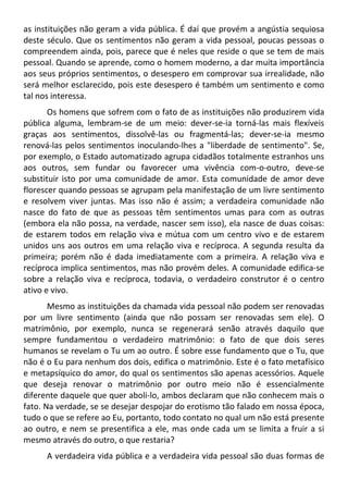 as instituições não geram a vida pública. É daí que provém a angústia sequiosa
deste século. Que os sentimentos não geram a vida pessoal, poucas pessoas o
compreendem ainda, pois, parece que é neles que reside o que se tem de mais
pessoal. Quando se aprende, como o homem moderno, a dar muita importância
aos seus próprios sentimentos, o desespero em comprovar sua irrealidade, não
será melhor esclarecido, pois este desespero é também um sentimento e como
tal nos interessa.
Os homens que sofrem com o fato de as instituições não produzirem vida
pública alguma, lembram-se de um meio: dever-se-ia torná-las mais flexíveis
graças aos sentimentos, dissolvê-las ou fragmentá-las; dever-se-ia mesmo
renová-las pelos sentimentos inoculando-lhes a "liberdade de sentimento". Se,
por exemplo, o Estado automatizado agrupa cidadãos totalmente estranhos uns
aos outros, sem fundar ou favorecer uma vivência com-o-outro, deve-se
substituir isto por uma comunidade de amor. Esta comunidade de amor deve
florescer quando pessoas se agrupam pela manifestação de um livre sentimento
e resolvem viver juntas. Mas isso não é assim; a verdadeira comunidade não
nasce do fato de que as pessoas têm sentimentos umas para com as outras
(embora ela não possa, na verdade, nascer sem isso), ela nasce de duas coisas:
de estarem todos em relação viva e mútua com um centro vivo e de estarem
unidos uns aos outros em uma relação viva e recíproca. A segunda resulta da
primeira; porém não é dada imediatamente com a primeira. A relação viva e
recíproca implica sentimentos, mas não provém deles. A comunidade edifica-se
sobre a relação viva e recíproca, todavia, o verdadeiro construtor é o centro
ativo e vivo.
Mesmo as instituições da chamada vida pessoal não podem ser renovadas
por um livre sentimento (ainda que não possam ser renovadas sem ele). O
matrimônio, por exemplo, nunca se regenerará senão através daquilo que
sempre fundamentou o verdadeiro matrimônio: o fato de que dois seres
humanos se revelam o Tu um ao outro. É sobre esse fundamento que o Tu, que
não é o Eu para nenhum dos dois, edifica o matrimônio. Este é o fato metafísico
e metapsíquico do amor, do qual os sentimentos são apenas acessórios. Aquele
que deseja renovar o matrimônio por outro meio não é essencialmente
diferente daquele que quer aboli-lo, ambos declaram que não conhecem mais o
fato. Na verdade, se se desejar despojar do erotismo tão falado em nossa época,
tudo o que se refere ao Eu, portanto, todo contato no qual um não está presente
ao outro, e nem se presentifica a ele, mas onde cada um se limita a fruir a si
mesmo através do outro, o que restaria?
A verdadeira vida pública e a verdadeira vida pessoal são duas formas de
 