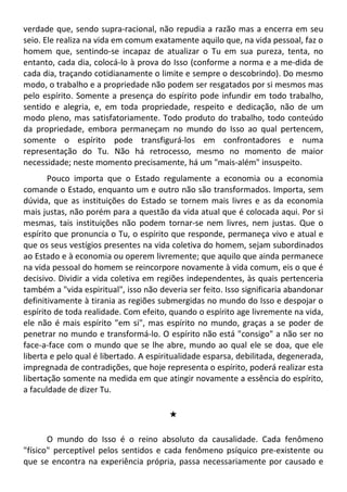 verdade que, sendo supra-racional, não repudia a razão mas a encerra em seu
seio. Ele realiza na vida em comum exatamente aquilo que, na vida pessoal, faz o
homem que, sentindo-se incapaz de atualizar o Tu em sua pureza, tenta, no
entanto, cada dia, colocá-lo à prova do Isso (conforme a norma e a me-dida de
cada dia, traçando cotidianamente o limite e sempre o descobrindo). Do mesmo
modo, o trabalho e a propriedade não podem ser resgatados por si mesmos mas
pelo espírito. Somente a presença do espírito pode infundir em todo trabalho,
sentido e alegria, e, em toda propriedade, respeito e dedicação, não de um
modo pleno, mas satisfatoriamente. Todo produto do trabalho, todo conteúdo
da propriedade, embora permaneçam no mundo do Isso ao qual pertencem,
somente o espírito pode transfigurá-los em confrontadores e numa
representação do Tu. Não há retrocesso, mesmo no momento de maior
necessidade; neste momento precisamente, há um "mais-além" insuspeito.
Pouco importa que o Estado regulamente a economia ou a economia
comande o Estado, enquanto um e outro não são transformados. Importa, sem
dúvida, que as instituições do Estado se tornem mais livres e as da economia
mais justas, não porém para a questão da vida atual que é colocada aqui. Por si
mesmas, tais instituições não podem tornar-se nem livres, nem justas. Que o
espírito que pronuncia o Tu, o espírito que responde, permaneça vivo e atual e
que os seus vestígios presentes na vida coletiva do homem, sejam subordinados
ao Estado e à economia ou operem livremente; que aquilo que ainda permanece
na vida pessoal do homem se reincorpore novamente à vida comum, eis o que é
decisivo. Dividir a vida coletiva em regiões independentes, às quais pertenceria
também a "vida espiritual", isso não deveria ser feito. Isso significaria abandonar
definitivamente à tirania as regiões submergidas no mundo do Isso e despojar o
espírito de toda realidade. Com efeito, quando o espírito age livremente na vida,
ele não é mais espírito "em si", mas espírito no mundo, graças a se poder de
penetrar no mundo e transformá-lo. O espírito não está "consigo" a não ser no
face-a-face com o mundo que se lhe abre, mundo ao qual ele se doa, que ele
liberta e pelo qual é libertado. A espiritualidade esparsa, debilitada, degenerada,
impregnada de contradições, que hoje representa o espírito, poderá realizar esta
libertação somente na medida em que atingir novamente a essência do espírito,
a faculdade de dizer Tu.
#
O mundo do Isso é o reino absoluto da causalidade. Cada fenômeno
"físico" perceptível pelos sentidos e cada fenômeno psíquico pre-existente ou
que se encontra na experiência própria, passa necessariamente por causado e
 