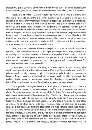 indigentes, que a centelha deve se confirmar. O que aqui se chama necessidade
não o apavora, pois, lá no santuário ele conheceu a verdadeira, isto é, o destino.
Destino e liberdade juraram fidelidade mútua. Somente o homem que
atualiza a liberdade encontra o destino. Quando eu descubro a ação que me
requer, é aí, nesse movimento de minha liberdade que se me revela o mistério.
Mas o mistério se revela a mim não só quando não posso realizar esta ação
como eu pretendia, mas também até na própria resistência. Àquele que se
esquece de toda causalidade e toma uma decisão do fundo de seu ser, àquele
que se despoja dos bens e da vestimenta para se apresentar despido diante da
Face, a este homem livre, o destino aparece como réplica de sua liberdade. Ele
não é o seu limite mas o complemento; liberdade e destino unem-se
mutuamente para dar sentido; e neste sentido o destino, até há pouco olhar
severo suaviza-se como se fosse a própria graça.
Não, o homem portador de centelha que retorna ao mundo do Isso não é
oprimido pela necessidade causal. E, em épocas em que a vida é sã, a confiança
se propaga a todo povo através de homens do espírito; todos, mesmo os mais
tolos, conheceram de alguma maneira, seja por natureza, ou um modo intuitivo
ou obscuro, o encontro, a presença; todos de algum modo pressentiram o Tu;
agora o espírito é para eles a garantia.
Entretanto, em épocas mórbidas, acontece que o mundo do Isso, não
sendo mais penetrado e fecundado pelos eflúvios vivificantes do mundo do Tu,
não passando de algo isolado e rígido, fantasma surgido do pântano, oprime o
homem. Nele o homem, contentando-se com um mundo de objetos, que não lhe
podem mais tornar-se presença, sucumbe. Então, a causalidade fugaz,
intensifica-se até tornar-se uma fatalidade opressora e esmagadora.
Toda grande civilização comum a vários povos repousa sobre um evento
originário de encontro, sobre uma resposta ao Tu como aconteceu nas origens;
ela se fundamenta sobre um ato essencial do Espírito. Este ato, reforçado pela
energia numa mesma direção das gerações posteriores instaura no espírito uma
concepção particular do cosmos: somente através deste ato é que o cosmos do
homem se torna de novo possível. Somente assim pode o homem, de uma alma
confiante, re-construir sempre de novo, numa concepção particular do espaço,
casas de Deus e casas do homem, preencher o tempo agitado com novos hinos e
cantos e dar uma forma à comunidade dos homens. Porém, somente na medida
em que ele possui este ato essencial, realizando, suportando-o em sua própria
vida, somente quando ele mesmo entra na relação, então torna-se livre, e,
portanto, criador. No momento em que uma civilização não tem mais como
ponto central um fenômeno de relação, incessantemente renovado, ela se
 