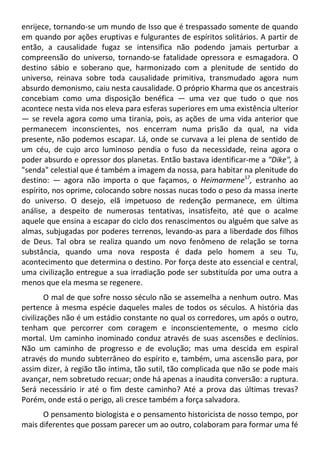 enrijece, tornando-se um mundo de Isso que é trespassado somente de quando
em quando por ações eruptivas e fulgurantes de espíritos solitários. A partir de
então, a causalidade fugaz se intensifica não podendo jamais perturbar a
compreensão do universo, tornando-se fatalidade opressora e esmagadora. O
destino sábio e soberano que, harmonizado com a plenitude de sentido do
universo, reinava sobre toda causalidade primitiva, transmudado agora num
absurdo demonismo, caiu nesta causalidade. O próprio Kharma que os ancestrais
concebiam como uma disposição benéfica — uma vez que tudo o que nos
acontece nesta vida nos eleva para esferas superiores em uma existência ulterior
— se revela agora como uma tirania, pois, as ações de uma vida anterior que
permanecem inconscientes, nos encerram numa prisão da qual, na vida
presente, não podemos escapar. Lá, onde se curvava a lei plena de sentido de
um céu, de cujo arco luminoso pendia o fuso da necessidade, reina agora o
poder absurdo e opressor dos planetas. Então bastava identificar-me a "Dike", à
"senda" celestial que é também a imagem da nossa, para habitar na plenitude do
destino: — agora não importa o que façamos, o Heimarmene17
, estranho ao
espírito, nos oprime, colocando sobre nossas nucas todo o peso da massa inerte
do universo. O desejo, elã impetuoso de redenção permanece, em última
análise, a despeito de numerosas tentativas, insatisfeito, até que o acalme
aquele que ensina a escapar do ciclo dos renascimentos ou alguém que salve as
almas, subjugadas por poderes terrenos, levando-as para a liberdade dos filhos
de Deus. Tal obra se realiza quando um novo fenômeno de relação se torna
substância, quando uma nova resposta é dada pelo homem a seu Tu,
acontecimento que determina o destino. Por força deste ato essencial e central,
uma civilização entregue a sua irradiação pode ser substituída por uma outra a
menos que ela mesma se regenere.
O mal de que sofre nosso século não se assemelha a nenhum outro. Mas
pertence à mesma espécie daqueles males de todos os séculos. A história das
civilizações não é um estádio constante no qual os corredores, um após o outro,
tenham que percorrer com coragem e inconscientemente, o mesmo ciclo
mortal. Um caminho inominado conduz através de suas ascensões e declínios.
Não um caminho de progresso e de evolução; mas uma descida em espiral
através do mundo subterrâneo do espírito e, também, uma ascensão para, por
assim dizer, à região tão íntima, tão sutil, tão complicada que não se pode mais
avançar, nem sobretudo recuar; onde há apenas a inaudita conversão: a ruptura.
Será necessário ir até o fim deste caminho? Até a prova das últimas trevas?
Porém, onde está o perigo, ali cresce também a força salvadora.
O pensamento biologista e o pensamento historicista de nosso tempo, por
mais diferentes que possam parecer um ao outro, colaboram para formar uma fé
 