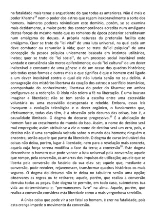 na fatalidade mais tenaz e angustiante do que todas as anteriores. Não é mais o
poder Kharma18
nem o poder dos astros que regem inexoravelmente a sorte dos
homens. Inúmeros poderes reivindicam este domínio, porém, se se examina
mais detidamente, a maior parte dos contemporâneos acredita num amálgama
destas forças do mesmo modo que os romanos de época posterior acreditavam
num amálgama de deuses. A própria natureza da pretensão facilita este
amálgama. Quer se trate da "lei vital" de uma luta universal, na qual cada um
deve combater ou renunciar à vida; quer se trate da"lei psíquica" de uma
concepção da pessoa psíquica unicamente baseada em instintos utilitários,
inatos; quer se trate de "lei social", de um processo social inevitável onde
vontade e consciência são meros epifenômenos; ou da "lei cultural" de um dever
inalterável e constante de uma gênese e de um ocaso dos quadros históricos;
sob todas estas formas e outras mais o que significa é que o homem está ligado
a um dever inevitável contra o qual ele não lutaria senão no seu delírio. A
consagração dos mistérios libertava da coação dos astros; o sacrifício bramânico,
acompanhado do conhecimento, libertava do poder do Kharma; em ambos
prefigurava-se a redenção. O ídolo não tolera a fé na libertação. É uma loucura
imaginar a liberdade; não se tem senão a escolha entre uma escravidão
voluntária ou uma escravidão desesperada e rebelde. Embora, essas leis
invoquem a evolução teleológica e o dever orgânico, o fundamento que,
efetivamente, todas elas têm, é a obsessão pelo decurso das coisas, isto é, a
causalidade ilimitada. O dogma do decurso progressivo.19
É a abdicação do
homem face ao crescimento do mundo do Isso. Assim, o nome do destino será
mal empregado; assim atribuir-se a ele o nome de destino será um erro, pois, o
destino não é uma campânula voltada sobre o mundo dos homens; ninguém o
encontra, senão aquele que parte da liberdade. O dogma do curso inelutável das
coisas não deixa, porém, lugar à liberdade, nem para a revelação mais concreta,
aquela cuja força serena modifica a face da terra; a conversão20
. Este dogma
desconhece o homem que pode vencer a luta universal pela conversão; aquele
que rompe, pela conversão, as amarras dos impulsos de utilização; aquele que se
liberta pela conversão do fascínio da sua elas- se; aquele que, mediante a
conversão, pode revolver, rejuvenescer, transformar quadros históricos os mais
seguros. O dogma do decurso não te deixa no tabuleiro senão uma opção;
observares as regras ou te retirares; aquele, porém, que realiza a conversão
derruba todas as peças. Este dogma te permite, em todo caso, submeteres tua
vida ao determinismo e, "permaneceres livre" na alma. Aquele, porém, que
realiza a conversão considera esta liberdade como a mais vergonhosa servidão.
A única coisa que pode vir a ser fatal ao homem, é crer na fatalidade, pois
esta crença impede o movimento da conversão.
 