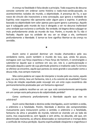 A crença na fatalidade é falsa desde o princípio. Todo esquema do decurso
consiste somente em ordenar como história o nada-mais-senão-passado, os
acontecimentos isolados do mundo, a objetividade. A presença do Tu, o que
nasce do vínculo são inacessíveis a esta concepção, que ignora a realidade do
Espírito; este esquema não apresenta valor algum para o espírito. A profecia
baseada na objetividade tem valor apenas para quem ignora a presença. Aquele
que é subjugado pelo mundo do Isso é obrigado a ver no decurso inalterável
uma verdade que esclarece a confusão. Na verdade, tal dogma deixa subjugar-se
mais profundamente ainda ao mundo do Isso. Porém, o mundo do Tu não é
fechado. Aquele que na unidade de seu ser se dirige a ele, conhecerá
profundamente a liberdade. E tornar-se livre significa libertar-se da crença na
servidão.
#
Assim como é possível dominar um incubo chamando-o pelo seu
verdadeiro nome, assim também o mundo do Isso, que, ainda há pouco,
esmagava com sua força espantosa a fraca força do homem, é constrangido a
submeter-se àquele que o conhece em seu ser, isto é, a particularização e
alienação daquilo a partir de cuja plenitude próxima e irradiante cada Tu terreno
se oferece ao encontro, aquilo que pareceu às vezes grande e assustador como a
deusa-mãe, mas sempre maternal.
Mas como poderia ser capaz de interpelar o incubo pelo seu nome, aquele
que, no seu íntimo, leva um fantasma, isto é, o Eu carente de atualidade? Como
a força de relação sepultada pode ressurgir em um ente cujos escombros são
permanentemente pisoteados por um fantasma vigoroso?
Como poderia recolher-se um ser que está constantemente perseguido
em um campo vazio pela procura da subjetividade perdida?
Como conheceria profundamente a liberdade aquele que vive no
arbitrário?
Assim como liberdade e destino estão interligados, assim também o estão,
o arbitrário e a fatalidade. Porém, liberdade e destino são comprometidos
mutuamente para instaurarem juntos o sentido; o arbitrário e a fatalidade,
fantasma da alma e pesadelo do mundo, toleram-se vivendo um ao lado do
outro, mas esquivando-se, sem ligação e sem atrito, no absurdo, até que, em
determinado momento, os olhares distanciados se reencontram e irrompe deles
a confissão de mútua perdição. Quanta espiritualidade eloqüente e engenhosa é
 