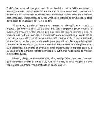 Todo". Do outro lado surge a alma. Uma fiandeira tece a órbita de todos os
astros, a vida de todas as criaturas e toda a história universal; tudo isso é um fio
da mesma tessitura e não se chama mais, doravante, astros, criaturas e mundo,
mas sensações, representações ou até vivências e estados da alma. E logo abaixo
desta série de imagens lê-se: "Um e Todo".
Doravante, quando o homem estremece na alienação e o mundo o
angustia, ele levanta o olhar (para a direita ou para a esquerda, pouco importa) e
avista uma imagem. Então, ele vê que o Eu está contido no mundo e que, na
verdade não há Eu, e, por isso, o mundo não pode prejudicá-lo, e, então ele se
tranqüiliza; ou, então, ele vê que o mundo está contido no Eu, e que, afinal, não
há mundo, e, por isso, ele também não pode prejudicar o Eu, o que tranqüiliza
também. E uma outra vez, quando o homem se estremece na alienação e o seu
Eu o aterroriza, ele levanta os olhos e vê uma imagem, pouco importa qual: ou o
Eu vazio está totalmente repleto de mundo ou submerso na torrente do mundo,
e ele se tranqüiliza.
Porém, chega um momento, que, aliás, está próximo, em que o homem
que estremece levanta os olhos e vê, num só relance, as duas imagens de uma
vez. E então um tremor mais profundo se apodera dele.
 