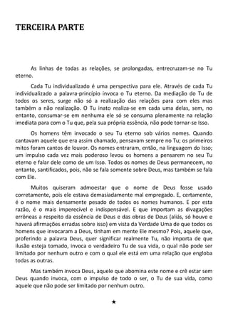 TERCEIRA PARTE
As linhas de todas as relações, se prolongadas, entrecruzam-se no Tu
eterno.
Cada Tu individualizado é uma perspectiva para ele. Através de cada Tu
individualizado a palavra-princípio invoca o Tu eterno. Da mediação do Tu de
todos os seres, surge não só a realização das relações para com eles mas
também a não realização. O Tu inato realiza-se em cada uma delas, sem, no
entanto, consumar-se em nenhuma ele só se consuma plenamente na relação
imediata para com o Tu que, pela sua própria essência, não pode tornar-se Isso.
Os homens têm invocado o seu Tu eterno sob vários nomes. Quando
cantavam aquele que era assim chamado, pensavam sempre no Tu; os primeiros
mitos foram cantos de louvor. Os nomes entraram, então, na linguagem do Isso;
um impulso cada vez mais poderoso levou os homens a pensarem no seu Tu
eterno e falar dele como de um Isso. Todos os nomes de Deus permanecem, no
entanto, santificados, pois, não se fala somente sobre Deus, mas também se fala
com Ele.
Muitos quiseram admoestar que o nome de Deus fosse usado
corretamente, pois ele estava demasiadamente mal empregado. E, certamente,
é o nome mais densamente pesado de todos os nomes humanos. E por esta
razão, é o mais imperecível e indispensável. E que importam as divagações
errôneas a respeito da essência de Deus e das obras de Deus (aliás, só houve e
haverá afirmações erradas sobre isso) em vista da Verdade Uma de que todos os
homens que invocaram a Deus, tinham em mente Ele mesmo? Pois, aquele que,
proferindo a palavra Deus, quer significar realmente Tu, não importa de que
ilusão esteja tomado, invoca o verdadeiro Tu de sua vida, o qual não pode ser
limitado por nenhum outro e com o qual ele está em uma relação que engloba
todas as outras.
Mas também invoca Deus, aquele que abomina este nome e crê estar sem
Deus quando invoca, com o impulso de todo o ser, o Tu de sua vida, como
aquele que não pode ser limitado por nenhum outro.
#
 