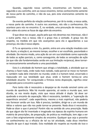 Quando, seguindo nosso caminho, encontramos um homem que,
seguindo o seu caminho, vem ao nosso encontro, temos conhecimento somente
de nossa parte do caminho, e não da sua, pois esta vivenciamos somente no
encontro.
Do evento perfeito da relação conhecemos, por tê-la vivido, a nossa saída,
a nossa parte do caminho. A outra nos acontece, nós não a conhecemos. Ela
acontece para nós no encontro. É, na verdade, uma presunção de nossa parte,
falar sobre ela como se fosse de algo além do encontro.
O que deve nos ocupar, aquilo pelo que nós devemos nos interessar, não é
a outra parte, mas a nossa; não é a graça mas a vontade. A graça nos diz
respeito, na medida em que nós avançamos para ela e aguardamos a sua
presença; ela não é nosso objeto.
O Tu se apresenta a mim. Eu, porém, entro em uma relação imediata com
ele. Assim, a relação é, ao mesmo tempo, escolher e ser escolhido, passividade e
atividade. Do mesmo modo, uma ação do ser em sua totalidade como supressão
de todas as ações parciais, e, como conseguinte, de todas as sensações de ação
(as que não são fundamentadas senão em sua limitação recíproca), deve tornar-
se necessariamente semelhante a uma passividade.
Esta é a atividade do homem que atingiu a totalidade, a atividade que se
chamou o fazer-nada, onde nada mais isolado, nada parcial se move no homem
e, também nada dele intervém no mundo; onde é o homem total, encerrado e
repousado em sua totalidade que atua; onde o homem tornou-se uma
totalidade atuante. Ter conquistado a firmeza nesta disposição, significa estar
preparado para o encontro supremo.
Para tanto não é necessário o despojar-se do mundo sensível como um
mundo de aparência. Não há mundo aparente, só existe o mundo que, sem
dúvida, se nos revela duplo, visto que nossa atitude é dupla. Só deve ser
quebrado o encanto da separação. Não é necessária, também, a "superação da
experiência sensível"; cada experiência, mesmo a mais espiritual, não poderia
nos fornecer senão um Isso. Não é preciso, também, dirigir-se a um mundo de
idéias e valores que não nos pode tornar-se presente. Nada disso é necessário.
Pode-se dizer o que é preciso? Porém não no sentido de uma prescrição. Nada
do que algum dia foi inventado e imaginado nas épocas do espírito humano em
matéria de prescrições, de preparação, de prática ou meditação, tem algo a ver
com o fato originariamente simples do encontro. Qualquer que seja o proveito
no conhecimento ou a eficácia de tal ou tal atividade, nada disso interfere
naquilo de que é aqui tratado. Esta realidade diz respeito ao mundo do Isso e
 
