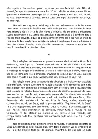 não impele a dar nenhum passo, o passo que nos faria sair dele. Não são
prescrições que nos ensinam a saída. Isso só se pode demonstrar, na medida em
que se estabelece um círculo que exclui tudo o que não é esta saída do mundo
do Isso. Então torna-se patente, a única coisa que importa: a perfeita aceitação
da presença.
Naturalmente, quanto mais longe o homem adentrou-se no isola-mento,
tanto mais a aceitação implica um risco mais pesado, uma conversão mais
fundamental; não se trata de algo como a renúncia do Eu, como o misticismo
supõe geralmente; o Eu sendo indispensável a cada relação o é também para a
relação mais elevada, a qual só pode acontecer entre Eu e Tu; não se trata da
renúncia do Eu mas do falso instinto da auto-afirmação que impele o homem a
fugir do mundo incerto, in-consistente, passageiro, confuso e perigoso da
relação, em direção ao ter das coisas.
#
Toda relação atual com um ser presente no mundo é exclusiva. O seu Tu é
destacado, posto à parte, o único existente diante de nós. Ele enche o horizonte,
não como se nada mais existisse, mas tudo o mais vive na sua luz. Enquanto dura
a presença da relação sua amplidão universal é incontestável. Porém, desde que
um Tu se torna um Isso a amplidão universal da relação parece uma injustiça
para com o mundo e sua exclusividade como uma exclusão do universo.
Na relação com Deus, a exclusividade absoluta e a inclusividade absoluta
se identificam. Aquele que entra na relação absoluta não se preocupa com nada
mais isolado, nem com coisas ou entes, nem com a terra ou com o céu, pois tudo
está incluído na relação. Entrar na relação pura não significa prescindir de tudo,
mas sim ver tudo no Tu; não é renunciar ao mundo mas sim proporcionar-lhe
fundamentação. Afastar o olhar do mundo não auxilia a ida para Deus; olhar
fixamente nele também não faz aproximar de Deus, porém, aquele que
contempla o mundo em Deus, está na presença d'Ele. "Aqui o mundo, lá Deus"
tal é uma linguagem do Isso; assim como "Deus no mundo" é outra linguagem do
Isso. Porém, nada abandonar, ao contrário, incluir tudo, o mundo na sua
totalidade, no Tu, atribuir ao mundo o seu direito e sua verdade, não
compreender nada fora de Deus mas apreender tudo nele, isso é a relação
perfeita.
Não se encontra Deus permanecendo no mundo, e tampouco encontra-se
Deus ausentando-se dele: Aquele que, com todo o seu ser, vai de encontro ao
seu Tu e lhe oferece todo ser do mundo, encontra-o, Ele que não se pode
 