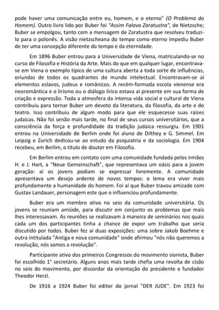 pode haver uma comunicação entre eu, homem, e o eterno" (O Problema do
Homem). Outro livro lido por Buber foi "Assim Falava Zaratustra", de Nietzsche;
Buber se empolgou, tanto com a mensagem de Zaratustra que resolveu traduzi-
lo para o polonês. A visão nietzscheana do tempo como eterno impediu Buber
de ter uma concepção diferente do tempo e da eternidade.
Em 1896 Buber entrou para a Universidade de Viena, matriculando-se no
curso de Filosofia e História da Arte. Mais do que em qualquer lugar, encontrava-
se em Viena o exemplo típico de uma cultura aberta a toda sorte de influências,
oriundas de todos os quadrantes do mundo intelectual. Encontravam-se aí
elementos eslavos, judeus e românicos. A recém-formada escola vienense era
neoromântica e o lirismo ou o diálogo lírico estava aí presente em sua forma de
criação e expressão. Toda a atmosfera da intensa vida social e cultural de Viena
contribuiu para tornar Buber um devoto da literatura, da filosofia, da arte e do
teatro. Isso contribuiu de algum modo para que ele esquecesse suas raízes
judaicas. Não foi senão mais tarde, no final de seus cursos universitários, que a
consciência da força e profundidade da tradição judaica ressurgiu. Em 1901
entrou na Universidade de Berlim onde foi aluno de Dilthey e G. Simmel. Em
Leipzig e Zurich dedicou-se ao estudo da psiquiatria e da sociologia. Em 1904
recebeu, em Berlim, o título de doutor em Filosofia.
Em Berlim entrou em contato com uma comunidade fundada pelos irmãos
H. e J. Hart, a "Neue Gemeinschaft", que representava um oásis para a jovem
geração: aí os jovens podiam se expressar livremente. A comunidade
apresentava um desejo ardente de novos tempos: o lema era viver mais
profundamente a humanidade do homem. Foi aí que Buber travou amizade com
Gustav Landauer, personagem este que o influenciou profundamente.
Buber era um membro ativo no seio da comunidade universitária. Os
jovens se reuniam amiúde, para discutir em conjunto os problemas que mais
lhes interessavam. As reuniões se realizavam à maneira de seminários nos quais
cada um dos participantes tinha a chance de expor um trabalho que seria
discutido por todos. Buber fez aí duas exposições: uma sobre Jakob Boehme e
outra intitulada "Antiga e nova comunidade" onde afirmou "nós não queremos a
revolução, nós somos a revolução".
Participante ativo dos primeiros Congressos do movimento sionista, Buber
foi escolhido 1° secretário. Alguns anos mais tarde chefia uma revolta de cisão
no seio do movimento, por discordar da orientação do presidente e fundador
Theodor Herzl.
De 1916 a 1924 Buber foi editor do jornal "DER JUDE". Em 1923 foi
 