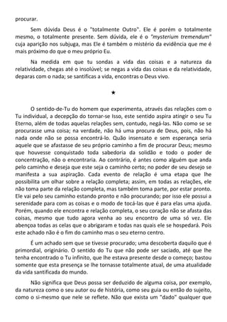 procurar.
Sem dúvida Deus é o "totalmente Outro". Ele é porém o totalmente
mesmo, o totalmente presente. Sem dúvida, ele é o "mysterium tremendum"
cuja aparição nos subjuga, mas Ele é também o mistério da evidência que me é
mais próximo do que o meu próprio Eu.
Na medida em que tu sondas a vida das coisas e a natureza da
relatividade, chegas até o insolúvel; se negas a vida das coisas e da relatividade,
deparas com o nada; se santificas a vida, encontras o Deus vivo.
#
O sentido-de-Tu do homem que experimenta, através das relações com o
Tu individual, a decepção do tornar-se Isso, este sentido aspira atingir o seu Tu
Eterno, além de todas aquelas relações sem, contudo, negá-las. Não como se se
procurasse uma coisa; na verdade, não há uma procura de Deus, pois, não há
nada onde não se possa encontrá-lo. Quão insensato e sem esperança seria
aquele que se afastasse de seu próprio caminho a fim de procurar Deus; mesmo
que houvesse conquistado toda sabedoria da solidão e todo o poder de
concentração, não o encontraria. Ao contrário, é antes como alguém que anda
pelo caminho e deseja que este seja o caminho certo; no poder de seu desejo se
manifesta a sua aspiração. Cada evento de relação é uma etapa que lhe
possibilita um olhar sobre a relação completa; assim, em todas as relações, ele
não toma parte da relação completa, mas também toma parte, por estar pronto.
Ele vai pelo seu caminho estando pronto e não procurando; por isso ele possui a
serenidade para com as coisas e o modo de tocá-las que é para elas uma ajuda.
Porém, quando ele encontra e relação completa, o seu coração não se afasta das
coisas, mesmo que tudo agora venha ao seu encontro de uma só vez. Ele
abençoa todas as celas que o abrigaram e todas nas quais ele se hospedará. Pois
este achado não é o fim do caminho mas o seu eterno centro.
É um achado sem que se tivesse procurado; uma descoberta daquilo que é
primordial, originário. O sentido do Tu que não pode ser saciado, até que lhe
tenha encontrado o Tu infinito, que lhe estava presente desde o começo; bastou
somente que esta presença se lhe tornasse totalmente atual, de uma atualidade
da vida santificada do mundo.
Não significa que Deus possa ser deduzido de alguma coisa, por exemplo,
da natureza como o seu autor ou de história, como seu guia ou então do sujeito,
como o si-mesmo que nele se reflete. Não que exista um "dado" qualquer que
 