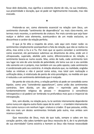 fosse dele deduzido, mas significa o existente diante de nós, na sua imediatez,
sua proximidade e duração, que só pode ser legitimamente invocado, mas não
evocado.
#
Pretende-se ver, como elemento essencial na relação com Deus, um
sentimento chamado "sentimento de dependência" ou mais clara-mente, em
termos mais recentes, o sentimento de criatura. Por mais correto que seja fazer
realçar e definir este elemento, acentuando-o de um modo exclusivo, se
desconhece o caráter da relação perfeita.
O que já foi dito a respeito do amor, vale aqui com maior razão: os
sentimentos simplesmente acompanham o fato da relação, que não se realiza na
alma, mas entre o Eu e o Tu. Por mais que se queira conceber o sentimento
como essencial, ele permanece submisso ao dinamismo da alma, onde um é
ultrapassado, superado, abolido pelo outro; diferenciando-se da relação, o
sentimento baseia-se numa escala. Mas, antes de tudo, cada sentimento tem
seu lugar no seio de uma tensão de polaridade; ele toma sua cor e seu sentido
não somente em si próprio, mas também em seu pólo oposto; cada sentimento
é condicionado pelo seu contrário. A relação absoluta que, na realidade, engloba
todas as relativas e não é parcial como estas, mas total com realização e
unificação delas, é relativizada do ponto de vista psicológico, na medida em que
é reduzida a um sentimento delimitado que é realçado.
Do ponto de vista da alma, a relação perfeita só pode ser concebida como
bipolar, como uma "coineidentia oppositorum", como união dos sentimentos
contrários. Sem dúvida, um dos pólos — reprimido pela atitude
fundamentalmente religiosa da pessoa — desaparece à consciência
retrospectiva e só poderá ser lembrada na profundeza mais pura e imparcial da
introspecção.
Sim, sem dúvida, na relação pura, tu te sentiste inteiramente dependente
como nunca em alguma outra foste capaz de te sentir — e também inteiramente
livre como nunca e em nenhum lugar: criatura e criador. O que possuías, então,
não era mais um destes sentimentos limitado pelo outro, mas ambos sem
reserva e juntos.
Que necessitas de Deus, mais do que tudo, sempre o sabes em teu
coração: porém, não sabes também que Deus necessita de ti, de ti na plenitude
de sua eternidade? Como existiria o homem se Deus não tivesse necessidade
 