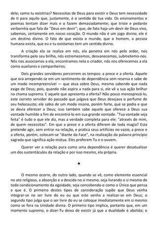 dele; como tu existirias? Necessitas de Deus para existir e Deus tem necessidade
de ti para aquilo que, justamente, é o sentido de tua vida. Os ensinamentos e
poemas tentam dizer mais e o fazem demasiadamente; que triste e pedante
verborréia que fala do "Deus em devir"; que, de fato haja um devir de Deus vivo,
sabemos, certamente em nosso coração. O mundo não é um jogo divino; ele é
um destino divino. O fato de que exista o mundo, que o homem, a pessoa
humana exista, que eu e tu existamos tem um sentido divino.
A criação ela se realiza em nós, ela penetra em nós pelo ardor, nos
transforma pelo seu brilho, nós estremecemos, desvanecemos, submetemo-nos.
Nós nos associamos a ela, encontramos nela o criador, nós nos oferecemos a ela
como auxiliares e companheiros.
Dois grandes servidores percorrem os tempos: a prece e a oferta. Aquele
que ora arrepende-se em um sentimento de dependência sem reserva e sabe de
um modo incompreensível — que atua sobre Deus, mesmo sabendo que nada
exige de Deus; pois, quando não aspira a nada para si, ele vê a sua ação brilhar
na chama suprema. E aquele que apresenta a oferta? Não posso menosprezá-lo,
este correto servidor do passado que julgava que Deus desejava o perfume de
seu holocausto; ele sabia de um modo insano, porém forte, que se podia e que
se devia oferecer a Deus; isso também sabe aquele que oferece a Deus sua
vontade humilde a fim de encontrá-lo em sua grande vontade. "Tua vontade seja
feita" é tudo o que ele diz, mas a verdade completa para ele: "através de mim,
de quem necessitas". Em que a prece e a oferta diferem de toda magia? Esta
pretende agir, sem entrar na relação, e pratica seus artifícios no vazio; a prece e
a oferta, porém, colocam-se "diante da Face", na realização da palavra-princípio
sagrada que significa ação mútua. Eles proferem Tu e o ouvem.
Querer ver a relação pura como uma dependência é querer desatualizar
um dos sustentáculos da relação e por isso mesmo, ela própria.
#
O mesmo ocorre, do outro lado, quando se vê, como elemento essencial
no ato religioso, a absorção e a descida no si mesmo, seja livrando o si mesmo de
todo condicionamento da egoidade, seja concebendo-o como o Único que pensa
e que é. O primeiro destes tipos de consideração supõe que Deus venha
integrar-se no ser livre do eu ou que este venha a realizar-se em Deus; o
segundo tipo julga que o ser livre do eu se coloque imediatamente em si mesmo
como se fora na Unidade divina. O primeiro tipo implica, portanto que, em um
momento supremo, o dizer-Tu deixa de existir já que a dualidade é abolida; o
 