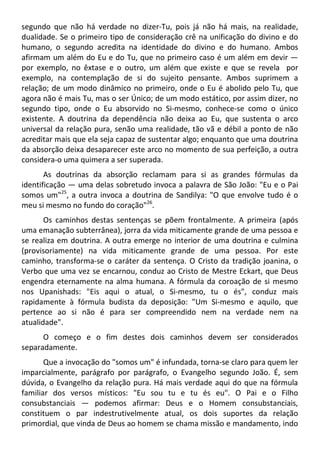 segundo que não há verdade no dizer-Tu, pois já não há mais, na realidade,
dualidade. Se o primeiro tipo de consideração crê na unificação do divino e do
humano, o segundo acredita na identidade do divino e do humano. Ambos
afirmam um além do Eu e do Tu, que no primeiro caso é um além em devir —
por exemplo, no êxtase e o outro, um além que existe e que se revela por
exemplo, na contemplação de si do sujeito pensante. Ambos suprimem a
relação; de um modo dinâmico no primeiro, onde o Eu é abolido pelo Tu, que
agora não é mais Tu, mas o ser Único; de um modo estático, por assim dizer, no
segundo tipo, onde o Eu absorvido no Si-mesmo, conhece-se como o único
existente. A doutrina da dependência não deixa ao Eu, que sustenta o arco
universal da relação pura, senão uma realidade, tão vã e débil a ponto de não
acreditar mais que ela seja capaz de sustentar algo; enquanto que uma doutrina
da absorção deixa desaparecer este arco no momento de sua perfeição, a outra
considera-o uma quimera a ser superada.
As doutrinas da absorção reclamam para si as grandes fórmulas da
identificação — uma delas sobretudo invoca a palavra de São João: "Eu e o Pai
somos um"25
, a outra invoca a doutrina de Sandilya: "O que envolve tudo é o
meu si mesmo no fundo do coração"26
.
Os caminhos destas sentenças se põem frontalmente. A primeira (após
uma emanação subterrânea), jorra da vida miticamente grande de uma pessoa e
se realiza em doutrina. A outra emerge no interior de uma doutrina e culmina
(provisoriamente) na vida miticamente grande de uma pessoa. Por este
caminho, transforma-se o caráter da sentença. O Cristo da tradição joanina, o
Verbo que uma vez se encarnou, conduz ao Cristo de Mestre Eckart, que Deus
engendra eternamente na alma humana. A fórmula da coroação de si mesmo
nos Upanishads: "Eis aqui o atual, o Si-mesmo, tu o és", conduz mais
rapidamente à fórmula budista da deposição: "Um Si-mesmo e aquilo, que
pertence ao si não é para ser compreendido nem na verdade nem na
atualidade".
O começo e o fim destes dois caminhos devem ser considerados
separadamente.
Que a invocação do "somos um" é infundada, torna-se claro para quem ler
imparcialmente, parágrafo por parágrafo, o Evangelho segundo João. É, sem
dúvida, o Evangelho da relação pura. Há mais verdade aqui do que na fórmula
familiar dos versos místicos: "Eu sou tu e tu és eu". O Pai e o Filho
consubstanciais — podemos afirmar: Deus e o Homem consubstanciais,
constituem o par indestrutivelmente atual, os dois suportes da relação
primordial, que vinda de Deus ao homem se chama missão e mandamento, indo
 