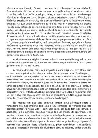 não era uma unificação. Eu os compararia com os homens que, na paixão do
Eros realizado, são de tal modo transportados pelo milagre do abraço que a
consciência do Eu e do Tu cede lugar, neles, ao sentimento de uma unidade que
não dura e não pode durar. O que o vidente extasiado chama unificação, é a
dinâmica extasiada da relação; não é uma unidade surgida no instante do tempo
universal na qual viriam fundir-se o Eu e o Tu, mas é o dinamismo da própria
relação que, colocando-se diante dos sustentadores desta relação, firmemente
postos um diante do outro, pode confundi-la com o sentimento do vidente
extasiado. Aqui existe, então, um transbordamento marginal do ato de relação.
A própria relação, sua unidade vital é sentida com tal veemência que os seus
componentes parecem empalidecer diante dela, e que pela sua existência, o Eu e
o Tu, entre os quais ela se institui, serão esquecidos. Trata-se, aqui, de um destes
fenômenos que encontramos nas margens, onde a atualidade se amplia e se
dilui. Porém, maior que estas oscilações enigmáticas da margem do ser é a
realidade central da hora cotidiana e terrena onde um raio luminoso, sobre um
galho, te faz pressentir o Tu eterno.
Aqui, se coloca a exigência de outra doutrina da absorção, segundo a qual
o universo e o si-mesmo são idênticos de tal modo que nenhum dizer-Tu pode
garantir uma última atualidade.
A própria doutrina contém a resposta a esta exigência. Um Upanishad
conta como o príncipe dos deuses, Indra, foi ao encontro de Pradshapati, o
espírito criador, para aprender com ele a encontrar e conhecer o si-mesmo. Ele
permanece um século na escola; despedido duas vezes com informações
insuficientes até que, finalmente, o justo lhe foi revelado: "Quando se dorme em
sono profundo e sem sonhos, tal é o si-mesmo, tal é o imortal, o certo, o
universal". Indra se retira, mas, logo um escrúpulo se apodera dele; ele se volta e
pergunta: "Em tal estado, ó Sublime, ninguém sabe algo sobre o si-mesmo: 'Isso
sou eu' e não: 'isso são os entes'. Ele caiu no aniquilamento. Não vejo aí nenhum
proveito. "É, de fato, assim, Senhor, responde Pradshapati".
Na medida em que esta doutrina contém uma afirmação sobre o
verdadeiro ser, não importa qual seja o seu conteúdo de verdade que não
podemos descobrir nesta vida — com uma coisa, ele nada tem em comum: a
atualidade; ela é obrigada, então, a rebaixá-la a um mundo de aparência. E na
medida em que esta doutrina contém uma indicação para se aprofundar no
verdadeiro ser, ela não conduz à atualidade vivida, mas para o aniquilamento,
onde não reina consciência alguma, de onde não surge lembrança alguma. O
homem que emerge deste aniquilamento, pode reconhecer a experiência
através da expressão-limite da não-dualidade, sem, no entanto, poder chamá-la
 