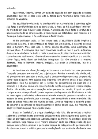 unidade.
Queremos, todavia, tomar um cuidado sagrado do bem sagrado de nossa
atualidade que nos é para esta vida e, talvez para nenhuma outra vida, mais
próxima da verdade.
Na atualidade vivida não há unidade do ser. A atualidade é somente ação;
sua força e profundidade são as desta ação. E mais, só há atualidade "interior"
na medida em que houver ação mútua. A atualidade mais forte e profunda é
aquela onde tudo se dirige à ação, o homem na sua totalidade, sem reserva, e o
Deus que tudo envolve, o Eu unificado e o Tu ilimitado.
O Eu unificado, pois, já falei sobre isso, a atualidade vivida implica a
unificação da alma, a concentração de forças em um núcleo, o instante decisivo
para o homem. Mas, isso não é, como aquela absorção, uma abstração da
pessoa atual. A absorção não quer conservar senão o que é puro, autêntico,
durável e se desfazer de tudo o mais; a concentração não considera o instintivo
como impuro, assim como não considera o sensível como superficial e o emotivo
como fugaz; tudo deve ser incluído, integrado. Ela não deseja o si mesmo
abstrato, mas o homem inteiro, integral. Ela quer a atualidade, ela é a
atualidade.
A doutrina da absorção exige e promete a entrada no uno pensante,
"naquele que pensa o mundo", no sujeito puro. Porém, na realidade vivida, não
há pensante sem pensado, e mais, aqui o pensante depende tanto do pensado
como este daquele. Um sujeito que dispensa um objeto anula a sua própria
atualidade. Não há pensante em si senão no pensamento do qual ele é o
produto e o objeto, como um conceito-limite isento de qualquer representação.
Assim, ele existe, na determinação antecipadora da morte, à qual se pode
comparar um sono profundo quase impenetrável quanto ela. Finalmente, existe
na mensagem da doutrina sobre um estado de absorção que se assemelha a um
estado de sono profundo, por natureza, sem consciência e sem memória. São
estes os cimos mais altos do mundo do Isso. Deve-se respeitar o sublime poder
de ignorar e reconhecê-lo respeitosamente como aquilo que, no máximo, se
pode vivenciar mas que não se pode viver.
Buda, o "perfeito", e o que aperfeiçoa não fala. Ele se recusa a opinar
sobre se a unidade existe ou se não existe; ele não diz se aquele que passou por
todas as provações da absorção subsiste, depois da morte, na unidade, ou se ele
não subsiste. Esta recusa, este "nobre silêncio" pode ser interpretado de dois
modos: um teórico, porque a perfeição escapa às categorias do pensamento e
do discurso; o outro prático, porque a revelação de sua essência não basta para
 