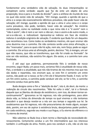 fundamentar uma verdadeira vida de salvação. As duas interpretações se
completam como verdade: aquele que faz do ente um objeto de uma
proposição, leva-o para o mundo da divisão28
, para a antítese do mundo do Isso
no qual não existe vida de salvação. "Oh! monge, quando a opinião de que a
alma e o corpo são essencialmente idênticos prevalece, não pode haver vida de
salvação; oh! monge, quando a opinião de que a alma é uma coisa e o corpo
outra prevalece, não pode, também, haver vida de salvação". No mistério
contemplado, como na realidade vivida o que reina não é o "é assim" nem o
"não é assim", não é nem o ser nem o não-ser, mas o assim-e-de-outro modo, o
ser-e-o-não-ser, o indissolúvel. Apresentar-se indiviso em face do mistério
indiviso é condição originária de salvação. É evidente que Buda foi um daqueles
que reconheceu isso. Como todos os verdadeiros mestres, ele quer ensinar não
uma doutrina mas o caminho. Ele não contesta senão uma única afirmação, a
dos "insensatos", para os quais não há ação, nem ato, nem força; pode-se seguir
o caminho. Ele arrisca uma só afirmação, porém, decisiva: "Há, ó monges, um ser
que não nasceu, que não se transformou, que não foi criado ou formado". Se
este ser não existisse, não existiria fim algum. Ele existe, e o caminho tem uma
finalidade.
É até aqui que podemos, permanecendo fiéis à verdade de nosso
encontro, seguir Buda; um passo mais, seríamos fiéis à atualidade de nossa vida.
Pois, a verdade e a atualidade, que nós não tiramos de nós mesmos mas que nos
são dadas e repartidas, nos ensinam que, se este fim é somente um entre
outros, não pode ser o nosso; se for o fim ele é falsamente fixado. E mais: se for
um fim entre outros, o caminho pode conduzir até ele; se for o fim, o caminho
somente conduz mais perto dele.
Buda designa como o fim a "abolição da dor", isto é, do devir, da morte: a
redenção do círculo dos nascimentos. "Não há volta à vida", tal é a fórmula
daquele que se libertou do desejo de existência e, com isso, do dever-tornar-se-
continuamente29
. Ignoramos se há regresso; nós não prolongamos, para além
desta vida, as linhas da dimensão de tempo na qual vivemos e não tentamos
descobrir o que deseja revelar-se a nós em seu tempo e segundo sua lei. Se
soubéssemos que há regresso, nós não procuraríamos de modo algum, escapar
dele, porém, em vez de aspirar à existência bruta, desejaríamos poder proferir,
em cada existência, segundo seu modo e sua língua, o Eu eterno do efêmero e o
Tu eterno do imortal.
Não sabemos se Buda leva a bom termo a libertação da necessidade-de-
renascimento. Certamente conduz a um fim intermediário que nos interessa
também: à unificação da alma. Porém, para nos conduzir a ele, não só ele nos
 