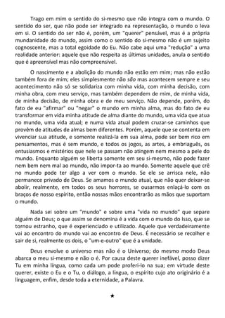 Trago em mim o sentido do si-mesmo que não integra com o mundo. O
sentido do ser, que não pode ser integrado na representação, o mundo o leva
em si. O sentido do ser não é, porém, um "querer" pensável, mas é a própria
mundanidade do mundo, assim como o sentido do si-mesmo não é um sujeito
cognoscente, mas a total egoidade do Eu. Não cabe aqui uma "redução" a uma
realidade anterior: aquele que não respeita as últimas unidades, anula o sentido
que é apreensível mas não compreensível.
O nascimento e a abolição do mundo não estão em mim; mas não estão
também fora de mim; eles simplesmente não são mas acontecem sempre e seu
acontecimento não só se solidariza com minha vida, com minha decisão, com
minha obra, com meu serviço, mas também dependem de mim, de minha vida,
de minha decisão, de minha obra e de meu serviço. Não depende, porém, do
fato de eu "afirmar" ou "negar" o mundo em minha alma, mas do fato de eu
transformar em vida minha atitude de alma diante do mundo, uma vida que atua
no mundo, uma vida atual; e numa vida atual podem cruzar-se caminhos que
provêm de atitudes de almas bem diferentes. Porém, aquele que se contenta em
vivenciar sua atitude, e somente realizá-la em sua alma, pode ser bem rico em
pensamentos, mas é sem mundo, e todos os jogos, as artes, a embriaguês, os
entusiasmos e mistérios que nele se passam não atingem nem mesmo a pele do
mundo. Enquanto alguém se liberta somente em seu si-mesmo, não pode fazer
nem bem nem mal ao mundo, não impor-ta ao mundo. Somente aquele que crê
no mundo pode ter algo a ver com o mundo. Se ele se arrisca nele, não
permanece privado de Deus. Se amamos o mundo atual, que não quer deixar-se
abolir, realmente, em todos os seus horrores, se ousarmos enlaçá-lo com os
braços de nosso espírito, então nossas mãos encontrarão as mãos que suportam
o mundo.
Nada sei sobre um "mundo" e sobre uma "vida no mundo" que separe
alguém de Deus; o que assim se denomina é a vida com o mundo do Isso, que se
tornou estranho, que é experienciado e utilizado. Aquele que verdadeiramente
vai ao encontro do mundo vai ao encontro de Deus. É necessário se recolher e
sair de si, realmente os dois, o "um-e-outro" que é a unidade.
Deus envolve o universo mas não é o Universo; do mesmo modo Deus
abarca o meu si-mesmo e não o é. Por causa deste querer inefável, posso dizer
Tu em minha língua, como cada um pode proferi-lo na sua; em virtude deste
querer, existe o Eu e o Tu, o diálogo, a língua, o espírito cujo ato originário é a
linguagem, enfim, desde toda a eternidade, a Palavra.
#
 