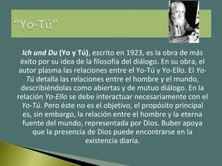 Ich und Du (Yo y Tú), escrito en 1923, es la obra de más
éxito por su idea de la filosofía del diálogo. En su obra, el
autor plasma las relaciones entre el Yo-Tú y Yo-Ello. El Yo-
Tú detalla las relaciones entre el hombre y el mundo,
describiéndolas como abiertas y de mutuo diálogo. En la
relación Yo-Ello se debe interactuar necesariamente con el
Yo-Tú. Pero éste no es el objetivo, el propósito principal
es, sin embargo, la relación entre el hombre y la eterna
fuente del mundo, representada por Dios. Buber apoya
que la presencia de Dios puede encontrarse en la
existencia diaria.
 