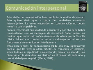 Esta visión de comunicación lleva implícita la noción de verdad.
Esto quiere decir que, a partir del verdadero encuentro
intersubjetivo, los seres vinculados en comunicación no deben
mentirse con las palabras.
En lo interpersonal hay verdad de encuentro y por ello debe haber
manifestación –en los mensajes– de sinceridad. Buber indica una
realidad que no ha sido suficientemente abordada por la filosofía
clásica. Muestra un camino al iniciar un diálogo con el ser que
fundamenta la comunicación interhumana.
Estas experiencias de comunicación yo-tú son muy significativas
para el que las vive; resultan difíciles de transmitir en palabras,
sobre todo en su significado más profundo; marcan un sentido, una
dirección en la vida, dan una claridad en el camino de cada uno y
una vitalidad para seguirlo (Meca, 1984).
 