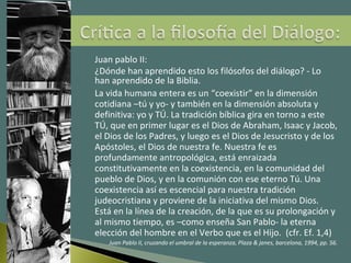 Juan pablo II:
¿Dónde han aprendido esto los filósofos del diálogo? - Lo
han aprendido de la Biblia.
La vida humana entera es un “coexistir” en la dimensión
cotidiana –tú y yo- y también en la dimensión absoluta y
definitiva: yo y TÚ. La tradición bíblica gira en torno a este
TÚ, que en primer lugar es el Dios de Abraham, Isaac y Jacob,
el Dios de los Padres, y luego es el Dios de Jesucristo y de los
Apóstoles, el Dios de nuestra fe. Nuestra fe es
profundamente antropológica, está enraizada
constitutivamente en la coexistencia, en la comunidad del
pueblo de Dios, y en la comunión con ese eterno Tú. Una
coexistencia así es escencial para nuestra tradición
judeocristiana y proviene de la iniciativa del mismo Dios.
Está en la línea de la creación, de la que es su prolongación y
al mismo tiempo, es –como enseña San Pablo- la eterna
elección del hombre en el Verbo que es el Hijo. (cfr. Ef. 1,4)
Juan Pablo II, cruzando el umbral de la esperanza, Plaza & janes, barcelona, 1994, pp. 56.
 
