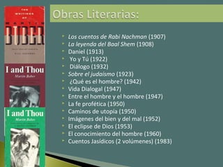  Los cuentos de Rabi Nachman (1907)
 La leyenda del Baal Shem (1908)
 Daniel (1913)
 Yo y Tú (1922)
 Diálogo (1932)
 Sobre el judaísmo (1923)
 ¿Qué es el hombre? (1942)
 Vida Dialogal (1947)
 Entre el hombre y el hombre (1947)
 La fe profética (1950)
 Caminos de utopía (1950)
 Imágenes del bien y del mal (1952)
 El eclipse de Dios (1953)
 El conocimiento del hombre (1960)
 Cuentos Jasídicos (2 volúmenes) (1983)
 