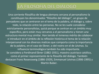 Una corriente filosófica de lengua alemana cercana al personalismo la
constituyen los denominados “filósofos del diálogo”, un grupo de
pensadores que se centraron en el tema de la palabra, el diálogo y, sobre
todo, la relación entre las personas. No se les suele considerar
estrictamente personalistas, quizá porque se centran en un ámbito muy
específico, pero están muy cercanos a el personalismo y tienen una
estructura mental muy similar. Han tenido el inmenso mérito de colaborar
e introducir en el ámbito de la reflexión histórica el tema de la relación
interpersonal con los diversos matices que comporta como la importancia
de la palabra, en el caso de Ebner, o del rostro en el de Lévinas. Su
influencia terminológica también ha sido importante.
Se considera a Ferdinand Ebner (1882-1931), maestro austriaco católico,
como el primer representante de la filosofía del diálogo. También
destacan Franz Rosenzweig (1886-1929), Emmanuel Lévinas (1906-1995) y
Martin Buber.
 