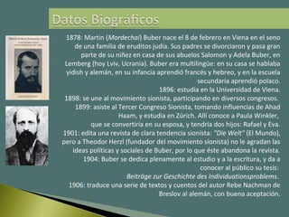 1878: Martin (Mordechai) Buber nace el 8 de febrero en Viena en el seno
de una familia de eruditos judía. Sus padres se divorciaron y pasa gran
parte de su niñez en casa de sus abuelos Salomon y Adela Buber, en
Lemberg (hoy Lviv, Ucrania). Buber era multilingüe: en su casa se hablaba
yidish y alemán, en su infancia aprendió francés y hebreo, y en la escuela
secundaria aprendió polaco.
1896: estudia en la Universidad de Viena.
1898: se une al movimiento sionista, participando en diversos congresos.
1899: asiste al Tercer Congreso Sionista, tomando influencias de Ahad
Haam, y estudia en Zúrich. Allí conoce a Paula Winkler,
que se convertiría en su esposa, y tendría dos hijos: Rafael y Eva.
1901: edita una revista de clara tendencia sionista: "Die Welt" (El Mundo),
pero a Theodor Herzl (fundador del movimiento sionista) no le agradan las
ideas políticas y sociales de Buber, por lo que éste abandona la revista.
1904: Buber se dedica plenamente al estudio y a la escritura, y da a
conocer al público su tesis:
Beiträge zur Geschichte des Individuationsproblems.
1906: traduce una serie de textos y cuentos del autor Rebe Nachman de
Breslov al alemán, con buena aceptación.
 