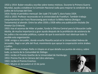 1910 a 1914: Buber estudia y escribe sobre textos místicos. Durante la Primera Guerra
Mundial, ayuda a establecer la Comisión Nacional Judía para mejorar la condición de los
judíos de la Europa del Este.
1916: funda el periódico mensual: Der Jude ("El Judío"), dura hasta 1924.
1923 a 1933: Profesor reconocido en la Universidad de Frankfurt. También trabaja
conjuntamente con Franz Rosenzweig para traducir la Biblia hebrea (Antiguo
Testamento) al alemán. Entre los años 1926 y 1928 edita una publicación titulada Die
Kreatur (La Criatura).
1933: tras el ascenso de Hitler al poder, funda la Oficina Central para la Educación Judía
Adulta, de mucha importancia y gran ayuda después de la prohibición de asistencia de
los judíos a las escuelas públicas, a pesar de que la asociación nazi obstruye todo lo
posible esta organización.
1938: emigra a Jerusalén, donde enseña filosofía social en la Universidad Hebrea de
Jerusalén, llegó a ser jefe del Ihud, movimiento que apoya la cooperación entre árabes
y judíos.
1946: publica su trabajo Paths in Utopia en el que detalla sus puntos de vista y, sobre
todo, su teoría de la Comunidad de Diálogo.
1951: recibe el Premio Goethe de la Universidad de Hamburgo.
1953: Premio Paz de la Cámara del Libro alemana.
1963: recibe el Premio Erasmus.
1965: Muere en Jerusalem el 13 de junio
 