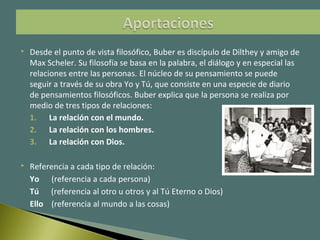  Desde el punto de vista filosófico, Buber es discípulo de Dilthey y amigo de
Max Scheler. Su filosofía se basa en la palabra, el diálogo y en especial las
relaciones entre las personas. El núcleo de su pensamiento se puede
seguir a través de su obra Yo y Tú, que consiste en una especie de diario
de pensamientos filosóficos. Buber explica que la persona se realiza por
medio de tres tipos de relaciones:
1. La relación con el mundo.
2. La relación con los hombres.
3. La relación con Dios.
 Referencia a cada tipo de relación:
Yo (referencia a cada persona)
Tú (referencia al otro u otros y al Tú Eterno o Dios)
Ello (referencia al mundo a las cosas)
 