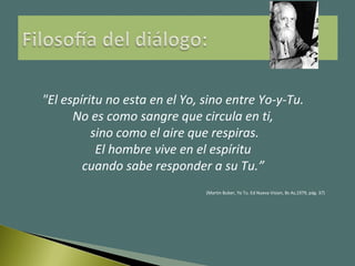 "El espíritu no esta en el Yo, sino entre Yo-y-Tu.
No es como sangre que circula en ti,
sino como el aire que respiras.
El hombre vive en el espíritu
cuando sabe responder a su Tu.”
(Martin Buber, Yo Tu. Ed Nueva Vision, Bs As,1979, pág. 37)
 