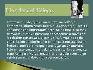 Frente al mundo, que es un objeto, un “ello”, el
hombre se afirma como sujeto que conoce y quiere. Es
una dimensión importante, pero no la única, ni la más
relevante. A esas dimensiones accedemos a través de
la relación con un sujeto, con un “tú”. Aquí no se da
una relación de oposición o dominio, como sucedía en
frente al mundo, sino que tiene lugar un encuentro.
Solo en este encuentro delante de un tú, la persona se
transforma en “yo”, al encontrar un alguien con quien
establecer un diálogo y una comunicación.
 