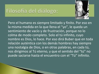 Pero el humano es siempre limitado y finito. Por eso en
la misma medida en la que llena el “yo”, le queda un
sentimiento de vacío y de frustración, porque no lo
colma de modo completo. Solo el tú infinito, cuyo
nombre es Dios, lo hace. Por eso dirá Buber que en toda
relación auténtica con los demás hombres hay siempre
una nostalgia de Dios, o en otras palabras, en cada tú,
nos dirigimos al Tú eterno, y que el sentido del “tú” no
puede saciarse hasta el encuentro con el “Tú” infinito.
 