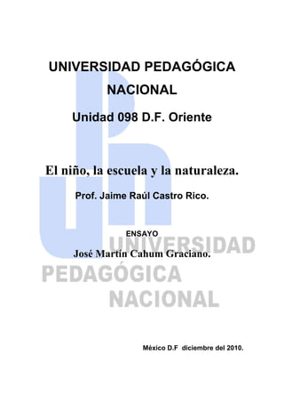 UNIVERSIDAD PEDAGÓGICA NACIONAL<br />Unidad 098 D.F. Oriente<br />-242853-2593485El niño, la escuela y la naturaleza.<br />Prof. Jaime Raúl Castro Rico.<br />ENSAYO<br />José Martín Cahum Graciano.<br />México D.F  diciembre del 2010.<br />EL MEDIO AMBIENTE EN EL CONTEXTO INTERNACIONAL<br />El deterioro constante de la naturaleza por parte del hombre hace necesario repensar las formas en que la sociedad busca concientizar a los individuos para frenar esta tendencia suicida del ser humano. Según datos ofrecidos por la ONU el 60% de los ecosistemas del planeta fueron degradados por la acción del hombre; y la misma ONU advierte: que estas modificaciones inducidas al medio ambiente “aumentan la probabilidad de cambios no lineales”, como la aparición de enfermedades, alteraciones bruscas de la calidad del agua y modificaciones en los climas regionales.<br />Todo el planeta es presa de la contaminación del agua, del aire, de la deforestación, del calentamiento global, etc., y de manera constante la mayoría de los gobiernos (a excepción de los más industrializados: EUA, China, etc.), declaran su preocupación por estos problemas; aunque sólo se queden en declaraciones y no pasen a ser acciones. Por otro lado existen asociaciones civiles y organismos que trabajan incansablemente no sólo para concientizar a los individuos, sino para hacer valer su voz.<br />La ONU es el mayor organismo internacional dedicado a buscar la preservación del medio ambiente. Dentro de sus principales acciones se encuentra promover entre las naciones “el desarrollo sostenible”, entendido como lograr el mayor desarrollo de los pueblos sin poner en peligro el medio ambiente. Y por ello se creo desde 1972 el Programa de las Naciones Unidas del Medio Ambiente (PNUMA), que promueve acciones favorables al medio ambiente y lograr la concientización de las diferentes poblaciones de la tierra para cuidar a la naturaleza.<br />Sin embargo no todas las naciones cooperan para revertir los procesos de deterioro del medio ambiente, como ejemplo de lo anterior se encuentra lo qye esta ocurriendo en la Cumbre Anual de la Organización de las  Naciones Unidas sobre el cambio climático, desarrollándose en Cancún, Quintana Roo; donde:<br />“la canciller Patricia Espinosa, advirtió que no hay acuerdo de las naciones para un nuevo compromiso vinculante de reducción de emisiones y, ante las negociaciones políticas que se avecinan la próxima semana, dijo que los países de la Alianza Bolivariana de las Américas (Alba) mantienen una posición más ideológica y política, con cuestiones que no están estrictamente relacionadas con la materia de esta reunión.”<br />Pero las naciones del Alba no son las únicas que se alejan de comprometerse con soluciones sobre el cambio climático:<br />“En conferencia de prensa, Solón (embajador boliviano ante la ONU) advirtió que en esta conferencia se corre otra vez el riesgo de que una minoría de países pretendan imponer un documento a los demás, como ocurrió el año pasado con el acuerdo de Copenhague –negociado por un grupo de naciones encabezadas por Estados Unidos y China–, el cual fija sólo metas voluntarias de reducción de emisiones de gases de efecto invernadero (GEI).”<br />Como se puede advertir existen posiciones dentro de los países participantes que tienen que ver más con sus intereses económicos o políticos que con un compromiso real ante el problema climático que sufre la tierra.<br />Ante este panorama es clara la necesidad de, no sólo una sociedad informada, sino ante todo una sociedad organizada y actuante. Y para la creación de esta sociedad que tendrá que actuar en el futuro la escuela se convierte en el pilar para desarrollar en los individuos la conciencia y las capacidades para ser un ser activo en la transformación de la sociedad. Esta necesidad queda clara en el informe que presenta Jacques Delors a la UNESCO en materia de educación.<br />“Podemos entonces hablar de las desilusiones del progreso, en el plano económico y social. El aumento del desempleo y de los fenómenos de exclusión en los países ricos son prueba de ello y el mantenimiento de las desigualdades de desarrollo en el mundo lo confirma. Desde luego, la humanidad es más consciente de las amenazas que pesan sobre su medio ambiente natural, pero todavía no se ha dotado de los medios para remediar esa situación, a pesar de muchas reuniones internacionales, como la de Río, a pesar de graves advertencias consecutivas a fenómenos naturales o a accidentes tecnológicos. De todas formas, el «crecimiento económico a ultranza» no se puede considerar ya el camino más fácil hacia la conciliación del progreso material y la equidad, el respeto de la condición humana y del capital natural que debemos transmitir en buenas condiciones a las generaciones futuras.”<br />Dentro de las recomendaciones que hace el mismo informe encontramos la siguiente:<br />“Proseguir la reflexión en torno a la idea de un nuevo modelo de desarrollo que sea más respetuoso con la naturaleza y con los ritmos del individuo humano.”<br />Es claro el papel de la escuela, como institución, para fortalecer este aspecto en el individuo que tendrá que resolver las situaciones sobre medio ambiente en el futuro. Pero el contexto internacional tiene implicaciones en las reformas educativas que ha tenido México y que abordaremos a continuación.<br />LA REFORMA INTEGRAL A LA EDUCACIÓN BÁSICA (RIEB) Y LA PREOCUPACIÓN POR EL MEJORAMIENTO AMBIENTAL.<br />La Reforma Integral a la Educación Básica (RIEB) que se esta implementando en la actualidad en las escuelas primarias del país se encuentra orientada a que los individuos puedan hacer frente a los nuevos retos de una sociedad globalizada, y para ello adopta el enfoque por competencias promovido por Perrenoud:<br />“En el mundo contemporáneo cada vez son más altas las exigencias a hombres y mujeres para formarse, participar en la sociedad y resolver problemas de orden práctico. En este contexto es necesario ofrecer una educación básica que contribuya al desarrollo de competencias para mejorar la manera de vivir y convivir en una sociedad más compleja; por ejemplo, el uso eficiente de herramientas para pensar, como el lenguaje, la tecnología, los símbolos y el propio conocimiento, así como la capacidad de actuar en grupos heterogéneos y de manera autónoma.<br />La investigación educativa ha buscado definir el término competencias, coincidiendo<br />en que éstas se encuentran estrechamente ligadas a conocimientos sólidos, ya que su<br />realización implica la incorporación y la movilización de conocimientos específicos, por<br />lo que no hay competencias sin conocimientos. Una competencia implica un saber hacer<br />(habilidades) con saber (conocimiento), así como la valoración de las consecuencias de ese hacer (valores y actitudes). En otras palabras, la manifestación de una competencia revela la puesta en práctica de conocimientos, habilidades, actitudes y valores para el logro de propósitos en contextos y situaciones diversas, por esta razón se utiliza el concepto “movilizar conocimientos” (Perrenoud, 1999). Lograr que la educación básica contribuya a la formación de ciudadanos con estas características implica plantear el desarrollo de competencias como propósito educativo central.”<br />El enfoque por competencias busca la movilización de los saberes, pero desarrollar también la conciencia de que nuestras acciones tienen efectos.<br />“Las competencias movilizan y dirigen todos los conocimientos hacia la consecución de<br />objetivos concretos. Las competencias se manifiestan en la acción de manera integrada.<br />Poseer sólo conocimientos o habilidades no significa ser competente: pueden conocerse<br />las reglas gramaticales, pero ser incapaz de redactar una carta; pueden enumerarse los derechos humanos y, sin embargo, discriminar a las personas con alguna discapacidad.<br />La movilización de saberes (saber hacer con saber y con conciencia del efecto de ese<br />hacer) se manifiesta tanto en situaciones comunes de la vida diaria como en situaciones<br />complejas, y ayuda a visualizar un problema, emplear los conocimientos pertinentes para resolverlo, reestructurarlos en función de la situación, así como extrapolar o prever lo que hace falta.”<br />Este planteamiento dentro de los actuales planes y programas de estudio en primaria es determinante en la constitución de los niños para que concienticen su papel activo dentro de la sociedad, ya que se deja de lado la idea de que la educación es sólo la acumulación de conocimientos para dar paso a entender que estos conocimientos son recursos y como tales se deben de usar con responsabilidad, pues nuestras acciones tendrán consecuencias para nosotros y para nuestro entorno (social, cultural, político y ambiental).<br />Ya de manera más específica es dentro de la materia exploración de la naturaleza y la sociedad, en primer y segundo grado, y para los grados de tercero a sexto su continuación es Ciencias Naturales, donde se expone la relevancia que guarda el cuidado del medio ambiente:<br />“Exploración de la Naturaleza y la Sociedad recupera los aprendizajes adquiridos por los alumnos en primer grado y amplía, a partir de sus experiencias, el conocimiento de los seres vivos, las relaciones entre los componentes naturales y sociales del lugar donde viven, y los cambios en la historia de su comunidad. Lo anterior favorece el desarrollo de actitudes y valores para la construcción de su identidad personal y nacional, el cuidado de la salud y el ambiente, y el reconocimiento de la diversidad natural y cultural.”<br />Como se puede observar se busca el desarrollo de actitudes y valores para, entre otras cosas, el cuidado del medio ambiente; la forma de lograr este desarrollo es a partir de que el niño entienda las relaciones que tiene con el medio que lo rodea y por lo tanto comprenda la importancia que tienen los elementos de la naturaleza para que él pueda subsistir:<br />“Se continúa el fortalecimiento de habilidades y actitudes para conocer más sobre cómo somos los seres vivos y nuestras interacciones con el suelo, el agua, el aire, como pauta para promover el consumo responsable a lo largo de la educación primaria y perfilar la construcción de la noción de ambiente.”<br />De hecho el cuidado del medio ambiente se encuentra dentro de los propósitos del grado, en este caso 2º.<br />“Valoren su salud, la diversidad natural y cultural del medio local, así como su participación en acciones para prevenir accidentes y desastres y cuidar el ambiente.”<br />Es clara la preocupación dentro de la RIEB por desarrollar la conciencia ambiental dentro de los estudiantes de primaria. La estrategia didáctica que se propone es abordar estos aprendizajes a través de la realización de proyectos; ya que estos, no sólo articulan, sino que movilizan toda una serie de conocimientos, de diferentes disciplinas (transversalidad) en busca de objetivos claros y pertinentes para el entorno de los niños; y de igual manera se permite abordar temas para la construcción de actitudes y valores positivos hacia el cuidado del medio ambiente.<br />Queda clara la intencionalidad de la RIEB en torno al tema que nos ocupa; sin embargo esto es sólo en el papel, queda mucho por hacer dentro de las aulas para poder lograr una representación significativa del cuidado del medio ambiente en los alumnos. Por principio de cuentas hay que considerar el entorno donde se desarrollan los niños, si es una zona rural o urbana o semiurbana, ya que se diferenciará simbólicamente a lo que llamamos; para un niño del campo sin duda el agua tendrá un significado distinto al niño que viva dentro de una zona urbana donde exista el servicio de agua potable, e incluso será también distinto para aquel niño que viviendo dentro de la ciudad, pero en la periferia, tenga problemas con el abasto del agua y tenga que transportarla desde colonias cercanas a su casa.<br />Tomar en cuenta el entorno físico es importante para poder abordar los temas que tengan que ver con el cuidado de la naturaleza, pero también es importante el entorno social y cultural del alumno, pues a partir de estas concepciones iniciaremos la planeación para lograr aprendizajes significativos en el alumno.<br />Pero aparte de apoyarnos en la transversalidad para lograr la vinculación de todas las materias, del uso de proyectos para lograr la movilización de los conocimientos y de las ideas previas para apoyar el aprendizaje significativo, dentro del área de formación de valores es imprescindible el uso de la reflexión como medio para la modificación de conductas.<br />Cuando hablamos de reflexión en los niños es dejar de lado las formulas fáciles de adoctrinamiento, es decir, sólo indicarles que cosas son buenas y cuales son malas, sin mediar el pensamiento autónomo del alumno.<br />“Debido a la fragilidad del desarrollo teórico de los fundamentos de formación de valores, no siempre son nítidas las fronteras entre lo que constituye adoctrinamiento y lo que representa una autentica formación en valores. Por esta razón, es importante que definamos que entendemos por adoctrinamiento. Se trata de un proceso por el que se pretende que las personas asimilen un conjunto determinado de valores propios de una persona o de un grupo de personas, sin que medien para ello procesos de reflexión, de contraste, de dialogo, análisis de situaciones de la vida cotidiana, etcétera. El adoctrinamiento minusvalora a la persona humana, pues inhibe su capacidad crítica y su carácter autónomo. Transmite valores y espera obediencia.”<br />Y es claro que lo que menos se quiere, dentro del marco de una escuela comprometida con el mejor desarrollo de la sociedad, es formar individuos obedientes, por el contrario, se persigue la formación de individuos comprometidos con su entorno, que no sólo opinen sino que concreticen acciones.<br />Por lo anterior es importante siempre plantear la reflexión dentro de nuestras aulas, después o durante las actividades para reforzar las actitudes y valores que deseamos formar en nuestros alumnos. Y dos herramientas indispensables para esta reflexión son la escritura y el dialogo; el primero sirve para la reflexión individual, el segundo para la confrontación de nuestras ideas con nuestros pares, ambos procesos son decisivos para la apropiación e interiorización de nuevas formas de pensar.<br />CONCLUSIONES.<br />La sociedad actual necesita de cambios en su forma de relacionarse con el medio ambiente, el desarrollo acelerado de las industrias junto a una política internacional poco preocupada por las consecuencias de la contaminación son las principales causas que provocan un rápido deterioro de la naturaleza. Ante esta situación es preciso que la sociedad se preocupe y se ocupe de los problemas ambientales que sufre el planeta.<br />La escuela es el lugar privilegiado para desarrollar la conciencia necesaria para mejorar nuestro ambiente, pues es la instancia donde de manera sistemática y organizada, se puede abordar el cambio de actitudes a través de la formación de valores.<br />Es responsabilidad de nosotros los docentes lograr que los objetivos que plantea la RIEB en materia de conciencia ambiental se lleven a cabo.<br />La propuesta de este trabajo es no dejar de lado la importancia de la reflexión como medio para interiorizar valores, esta reflexión debe de ser cotidiana para conseguir los resultados que buscamos; pero debe de ser dirigida de manera adecuada, pues de lo contrario podemos caer en la proposición de clichés pero carentes de significación para el individuo, como tantas y tantas campañas para cuidar el agua que han circulado por los medios de comunicación, desde el ¡ciééérrale! hasta “¡el agua es como de tu familia ¡cuídala!”, campaña que impulso el gobierno federal en el 2009 con un presupuesto de 167 millones de pesos y resultados nulos en la concientización de la sociedad para cuidar el agua.<br />Por esto es indispensable el correcto abordaje de estos temas en el salón de clases, y es nuestra tarea diaria impulsar cambios significativos en nuestros alumnos, todo sea por mejorar nuestra principal casa: la tierra.<br />BIBLIOGRAFIA.<br />Periódico La Jornada viernes 3 de diciembre de 2010.<br />Periódico La Jornada Miércoles 1º de diciembre de 2010.<br />Delors, Jacques. “La Educación encierra un tesoro”, Informe a la UNESCO de la Comisión Internacional sobre la Educación para el siglo XXI. Ediciones UNESCO.<br />SEP. Programas de Estudio 2009. Segundo Grado, Educación Básica, Primaria. México, SEP, Segunda Edición, 2010.<br />Schmelkes, Sylvia. La formación de valores en la educación básica. SEP. Biblioteca para la actualización del maestro. 1º edición.<br />UNIVERSIDAD PEDAGÓGICA NACIONAL<br />Unidad 098 D.F. Oriente<br />-242853-2593485El niño, la escuela y la naturaleza.<br />Prof. Jaime Raúl Castro Rico.<br />ENSAYO<br />José Martín Cahum Graciano.<br />México D.F  diciembre del 2010.<br />