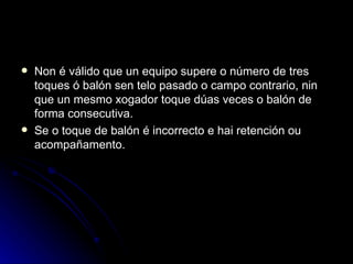 Non é válido que un equipo supere o número de tres toques ó balón sen telo pasado o campo contrario, nin que un mesmo xogador toque dúas veces o balón de forma consecutiva. Se o toque de balón é incorrecto e hai retención ou acompañamento. 