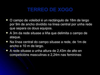 TERREO DE XOGO O campo de voleibol é un rectángulo de 18m de largo por 9m de ancho dividido na linea central por unha rede que separa os dous equipos. A 3m da rede situase a liña que delimita o campo de ataque. Na línea central do campo situase a rede, de 1m de ancho e 10 m de largo. A rede situase a unha altura de 2,43m de alto en competicións masculinas e 2,24m nas femininas 