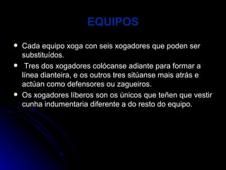 EQUIPOS Cada equipo xoga con seis xogadores que poden ser substituídos. Tres dos xogadores colócanse adiante para formar a línea dianteira, e os outros tres sitúanse mais atrás e actúan como defensores ou zagueiros. Os xogadores líberos son os únicos que teñen que vestir cunha indumentaria diferente a do resto do equipo. 