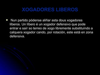 XOGADORES LIBEROS Nun partido pódense aliñar asta dous xogadores líberos. Un líbero é un xogador defensivo que pode entrar e saír so terreo de xogo libremente substituíndo a calquera xogador cando, por rotación, este está en zona defensiva. 