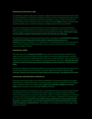 Conexión por televisión por cable 
La conexión por cable es cada vez más popular y utiliza la misma infraestructura que la del servicio 
de cable contratado, lo que facilita la instalación. Muchos servicios de televisión por cable ofrecen 
en el paquete el acceso a internet con distintas velocidades. En sólo un cable se transfieren el 
servicio de televisión y los datos de internet. Un aparato llamado splitter separa la señal de cable 
de la de los datos web, y un cable conectado a un módem permite el acceso a internet. 
Una de las ventajas de ese tipo de conexión, es que tan solo basta con conectar el cable del 
modem a la computadora para tener conexión, sin la necesidad de marcar o activar un servicio. 
Para que todo eso funcione es necesario tener una placa Ethernet instalada. Este tipo de acceso 
sólo es posible en regiones donde existen servicios de televisión por cable paga. 
Este tipo de acceso pone a disposición distintos tipos de velocidades. La velocidad de navegación, 
y el límite de las descargas y de los datos subidos, dependen del paquete que se 
contrate. Además, la velocidad no se ve afectada por la cantidad de usuarios u horarios en que se 
use el servicio. A diferencia del acceso xDSL, el usuario siempre tendrá la misma velocidad de 
acceso, en cualquier horario. 
Conexión por satélite 
Otra alternativa, es la conexión por satélite, para la cual se necesitan equipos específicos que 
suelen tener un costo muy elevado. Es preciso adquirir una antena capaz de captar la señal del 
satélite y lo transmita a la computadora que cuente con un módem receptor interno o externo. En 
algunos casos, la antena es suministrada por el propio proveedor del servicio. Este tipo de acceso 
a internet, cuenta con planes que ofrecen velocidades que varían desde los 512 kbs hasta los 2 
Mbps. 
Una de las ventajas de la conexión por satélite es que el acceso no depende de la localización. De 
esta manera se tendrá acceso a internet en cualquier lugar donde llegue la cobertura. Sin 
embargo, mientras más remoto sea el lugar donde nos encontremos, más potente será la señal. 
Conexión por radio (Conexiones inalámbricas) 
El acceso a internet por radio es una manera de extender una conexión de banda ancha a algún 
lugar donde no se dispone del servicio. Ese punto puede ser desde una pequeña área restringida, 
como una oficina, hasta una ciudad completa. Para eso es necesario configurar una red sin 
cables. Están incluidos en esta modalidad el Wi-fi y el Wi-Max. 
Una de las ventajas de la conexión por radio es la posibilidad de repartir el acceso y la garantía de 
la movilidad a los usuarios. La infraestructura básica exige un punto de entrega de servicio de 
internet, que puede ser un acceso por cable, xDSL o satélite, un módem compatible con el servicio, 
un Access Point (especie de radio) y computadoras con receptor o adaptador de red inalámbrica 
para captar la señal. Al compartir una conexión de gran capacidad, los usuarios pueden dividir 
los gastos, al mismo tiempo, que el servicio les garantiza una conexión permanente y de bajo 
costo de instalación y mantenimiento. Sin embargo, el uso simultáneo para las descargas puede 
perjudicar el acceso. 
 