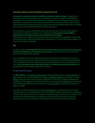 Conexiones móviles a través de telefonía: Conexiones 3G y 4G 
La conexión a internet a través de los teléfonos celulares es cada vez mejor. La llegada de la 
tecnología 3G proporcionó banda ancha a los teléfonos celulares, y otorgó una velocidad de 
navegación con una considerable aceleración. Sin embargo, la máxima expresión, por lo menos 
hasta hoy, es la aparición en el mercado del estándar 4G, el cual permite recibir y enviar datos a 
velocidades antes imposibles de alcanzar, lo que nos brinda la posibilidad de ver videos en calidad 
HD y escuchar música directamente desde la nube, entre otros. 
La movilidad es una gran ventaja de los servicios de este tipo. En el caso de las redes GSM, la 
velocidad de transferencia puede alcanzar los 800 kbps. En el caso de las redes CDMA, la 
transferencia puede llegar a alcanzar una velocidad de hasta 2 Mbps. 
Estos números son ampliamente superados cuando nuestro teléfono es compatible con 3G o 4G, 
que pueden superar ampliamente estas cifras, alcanzando en el caso de 3G hasta los 2 Mbps, y en 
el caso de 4G hasta los 200 Mbps. 
PLC 
Sin lugar a dudas, la tecnología PLC (Power Line Communications) es una de las más interesantes 
formas de conexión que se mencionan en este artículo, ya que aprovecha las líneas eléctricas 
para transmitir datos a alta velocidad. 
En la actualidad es uno de los sistemas alternativos de conexión más utilizados por usuarios en 
todo el mundo, ya que entre muchos de los beneficios que ofrece, se encuentra la posibilidad de 
usar el cableado eléctrico de cualquier casa para intercambiar datos entre los nodos de una red 
local, con la conveniencia de no tener que invertir en el cablerío necesario para montarla, algo 
que agradecen muchos hogares y pequeñas empresas. 
All rigth reserved Copyrigh 
La fibra óptica es un medio de transmisión empleado habitualmente en redes de datos; un 
hilo muy fino de material transparente, vidrio o materiales plásticos, por el que se envían 
pulsos de luz que representan los datos a transmitir. El haz de luz queda completamente 
confinado y se propaga por el interior de la fibra con un ángulo de reflexión por encima del 
ángulo límite de reflexión total, en función de la ley de Snell. La fuente de luz puede ser 
láser o un LED. 
Las fibras se utilizan ampliamente en telecomunicaciones, ya que permiten enviar gran 
cantidad de datos a una gran distancia, con velocidades similares a las de radio y superiores 
a las de cable convencional. Son el medio de transmisión por excelencia al ser inmune a las 
interferencias electromagnéticas, también se utilizan para redes locales, en donde se 
necesite aprovechar las ventajas de la fibra óptica sobre otros medios de transmisión. 
