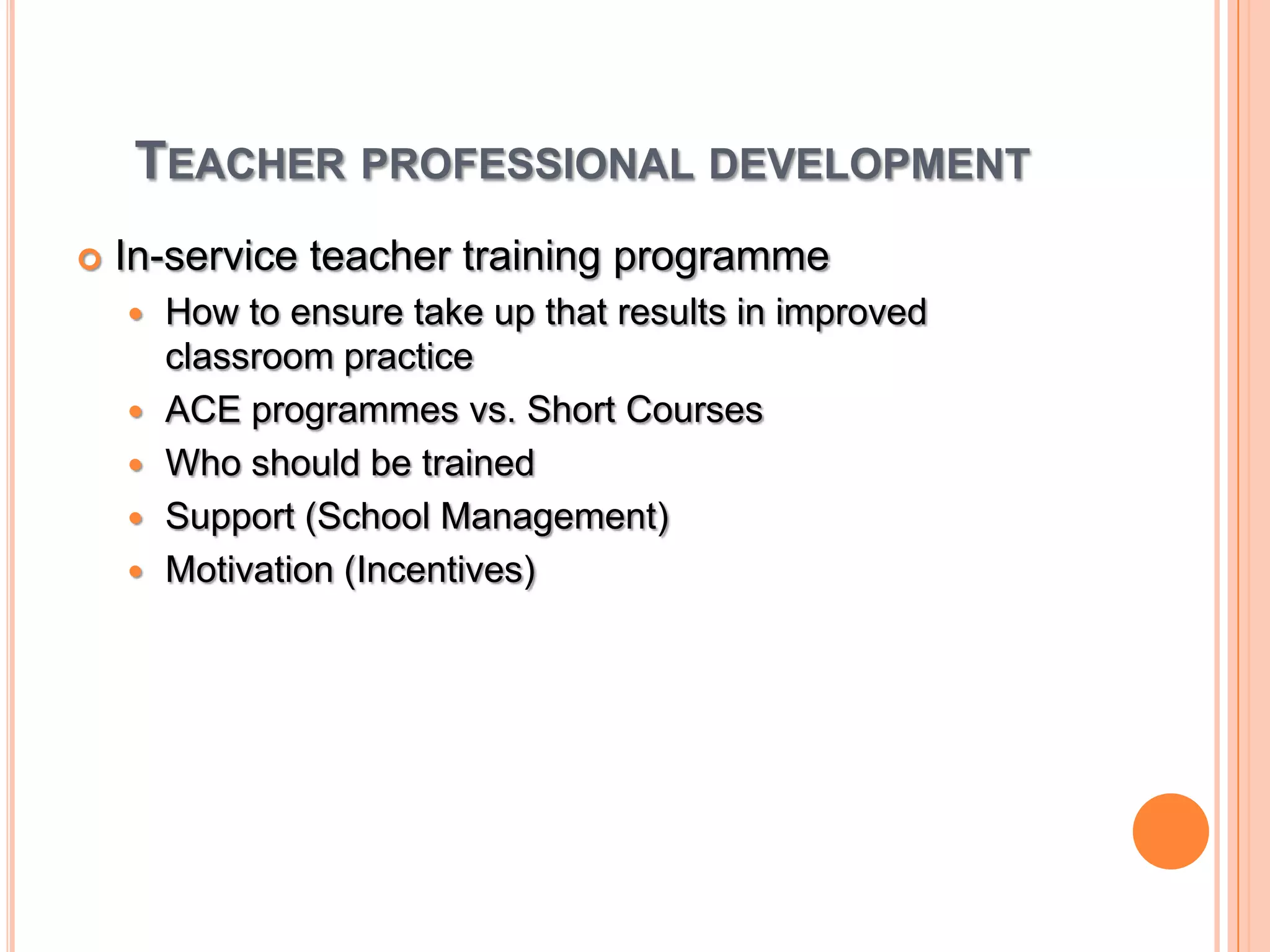 Teacher professional developmentIn-service teacher training programmeHow to ensure take up that results in improved classroom practiceACE programmes vs. Short CoursesWho should be trained Support (School Management)Motivation (Incentives)
