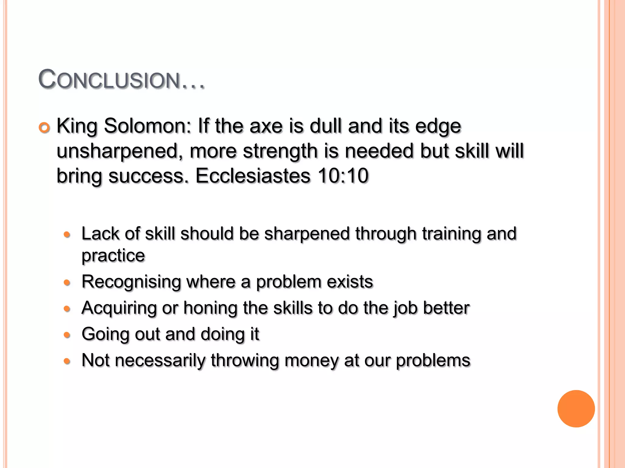 Conclusion…King Solomon: If the axe is dull and its edge unsharpened, more strength is needed but skill will bring success. Ecclesiastes 10:10Lack of skill should be sharpened through training and practiceRecognising where a problem existsAcquiring or honing the skills to do the job betterGoing out and doing itNot necessarily throwing money at our problems