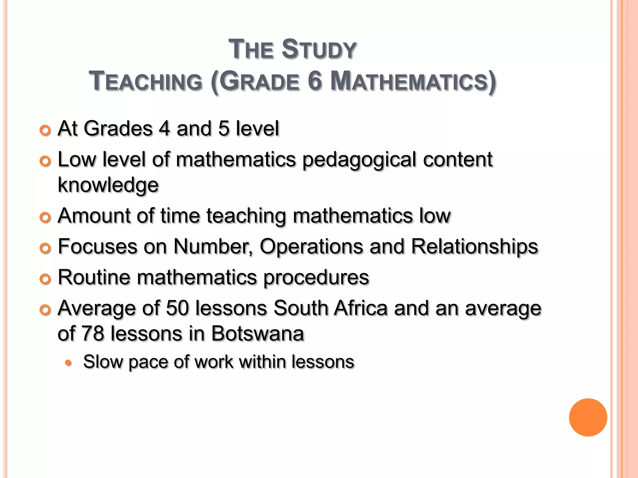 The StudyTeaching (Grade 6 Mathematics)At Grades 4 and 5 levelLow level of mathematics pedagogical content knowledgeAmount of time teaching mathematics lowFocuses on Number, Operations and RelationshipsRoutine mathematics proceduresAverage of 50 lessons South Africa and an average of 78 lessons in BotswanaSlow pace of work within lessons