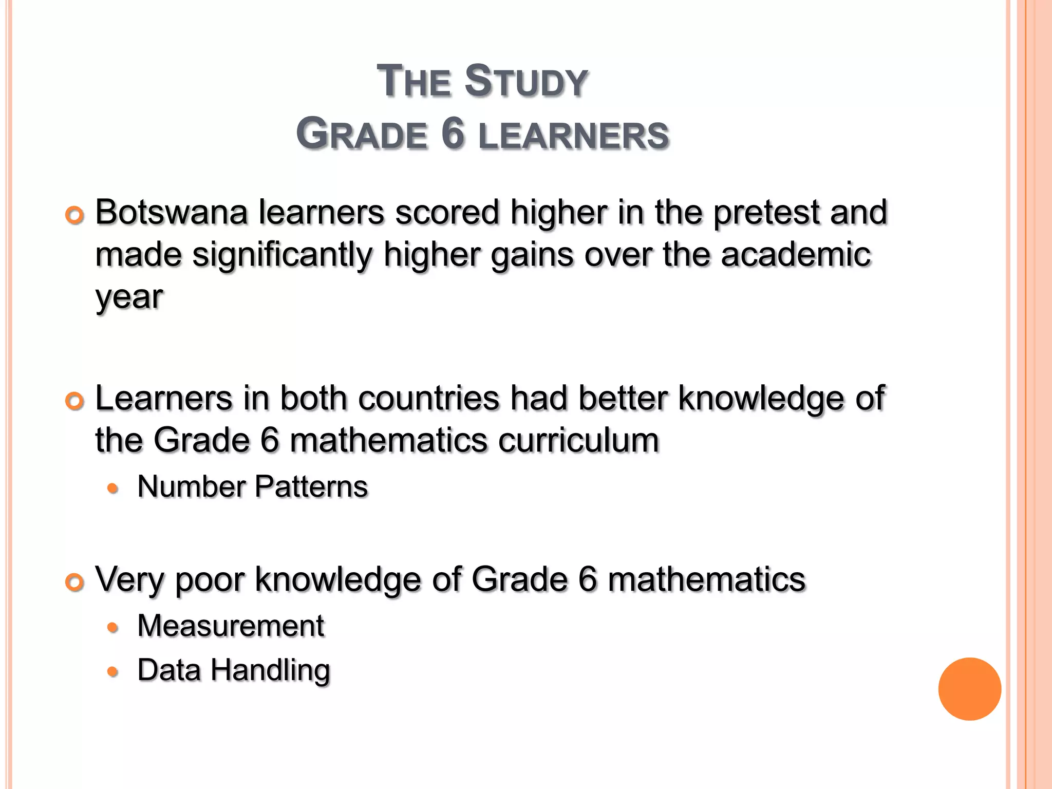 The StudyGrade 6 learnersBotswana learners scored higher in the pretest and made significantly higher gains over the academic yearLearners in both countries had better knowledge of the Grade 6 mathematics curriculumNumber PatternsVery poor knowledge of Grade 6 mathematicsMeasurementData Handling 